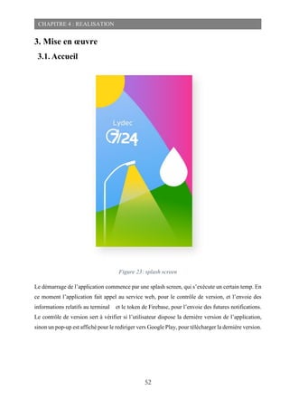 52
CHAPITRE 4 : REALISATION
3. Mise en œuvre
3.1. Accueil
Figure 23: splash screen
Le démarrage de l’application commence par une splash screen, qui s’exécute un certain temp. En
ce moment l’application fait appel au service web, pour le contrôle de version, et l’envoie des
informations relatifs au terminal et le token de Firebase, pour l’envoie des futures notifications.
Le contrôle de version sert à vérifier si l’utilisateur dispose la dernière version de l’application,
sinon un pop-up est affiché pour le rediriger vers Google Play, pour télécharger la dernière version.
 
