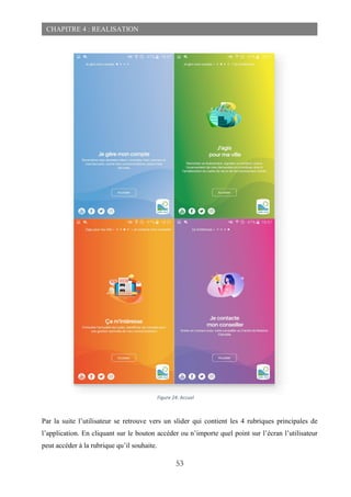 53
CHAPITRE 4 : REALISATION
Par la suite l’utilisateur se retrouve vers un slider qui contient les 4 rubriques principales de
l’application. En cliquant sur le bouton accéder ou n’importe quel point sur l’écran l’utilisateur
peut accéder à la rubrique qu’il souhaite.
Figure 24: Accuel
 