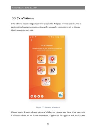 56
CHAPITRE 4 : REALISATION
3.3. Ça m’intéresse
Cette rubrique est consacré pour consulter les actualités de Lydec, avoir des conseils pour la
gestion optimale des consommations, trouvez les agences les plus proches, voir la liste des
électriciens agréés par Lydec.
Figure 27: écran ça m'intéresse
Chaque bouton de cette rubrique, permet d’afficher son contenu sous forme d’une page web.
L’utilisateur clique sur un bouton quelconque, l’application fait appel au web service pour
 