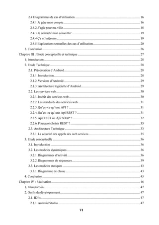 VI
2.4 Diagrammes de cas d’utilisation .................................................................................16
2.4.1 Je gère mon compte................................................................................................16
2.4.2 J’agis pour ma ville................................................................................................18
2.4.3 Je contacte mon conseiller .....................................................................................19
2.4.4 Ça m’intéresse........................................................................................................19
2.4.5 Explications textuelles des cas d’utilisation...........................................................20
3. Conclusion..........................................................................................................................26
Chapitre III : Etude conceptuelle et technique ..............................................................................27
1. Introduction ........................................................................................................................28
2. Etude Technique.................................................................................................................28
2.1. Présentation d’Android...............................................................................................28
2.1.1.Introduction............................................................................................................28
2.1.2.Versions d’Android ...............................................................................................29
2.1.3.Architecture logicielle d’Android..........................................................................29
2.2. Les services web.........................................................................................................30
2.2.1.Intérêt des services web.........................................................................................30
2.2.2.Les standards des services web .............................................................................31
2.2.3.Qu’est-ce qu’une API ? .........................................................................................31
2.2.4.Qu’est-ce qu’une Api REST ?...............................................................................31
2.2.5.Api REST ou Api SOAP ?.....................................................................................32
2.2.6.Pourquoi choisir REST ? .......................................................................................33
2.3. Architecture Technique ..............................................................................................33
2.3.1.La sécurité des appels des web services ................................................................35
3. Etude conceptuelle .............................................................................................................36
3.1. Introduction ................................................................................................................36
3.2. Les modèles dynamiques............................................................................................36
3.2.1.Diagrammes d’activité...........................................................................................36
3.2.2.Diagrammes de séquences.....................................................................................39
3.3. Les modèles statiques.................................................................................................43
3.3.1.Diagramme de classe .............................................................................................43
4. Conclusion..........................................................................................................................45
Chapitre IV : Réalisation...............................................................................................................46
1. Introduction ........................................................................................................................47
2. Outils du développement....................................................................................................47
2.1. IDEs............................................................................................................................47
2.1.1.Android Studio ......................................................................................................47
 