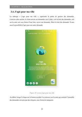 59
CHAPITRE 4 : REALISATION
3.4. J’agis pour ma ville
La rubrique « j’agis pour ma ville », représente la partie de gestion des demandes,
à travers cette section, le client envoie ses demandes vers Lydec, voir la liste des demandes, soit
sur la carte soit sous forme d’une liste, suivre une demande, filtrer la liste des demande. Il aura
aussi la possibilité d’agir pour une autre demande.
Figure 30: écran j'agis pour ma ville
Au début, lorsqu’il clique sur le bouton accéder il se retrouve sur la carte qui contient l’ensemble
des demandes envoyés par des citoyens, sous forme de marqueurs
 