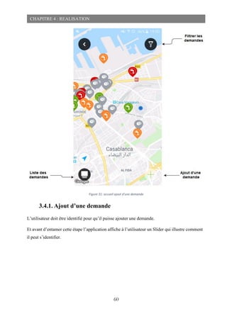 60
CHAPITRE 4 : REALISATION
Figure 31: accueil ajout d'une demande
3.4.1. Ajout d’une demande
L’utilisateur doit être identifié pour qu’il puisse ajouter une demande.
Et avant d’entamer cette étape l’application affiche à l’utilisateur un Slider qui illustre comment
il peut s’identifier.
 