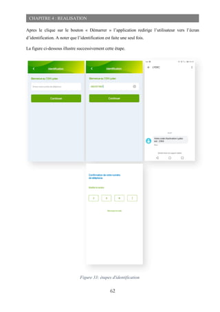 62
CHAPITRE 4 : REALISATION
Apres le clique sur le bouton « Démarrer » l’application redirige l’utilisateur vers l’écran
d’identification. A noter que l’identification est faite une seul fois.
La figure ci-dessous illustre successivement cette étape.
Figure 33: étapes d'identification
 