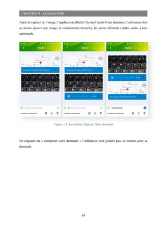 64
CHAPITRE 4 : REALISATION
Après la capture de l’image, l’application affiche l’écran d’ajout d’une demande, l’utilisateur doit
au moins ajouter une image, et commentaire textuelle, les autres éléments (vidéo, audio..) sont
optionnels.
En cliquant sur « compléter votre demande » l’utilisateur peut joindre plus de medias pour sa
demande.
Figure 35: formulaire d'ajout d'une demande
 