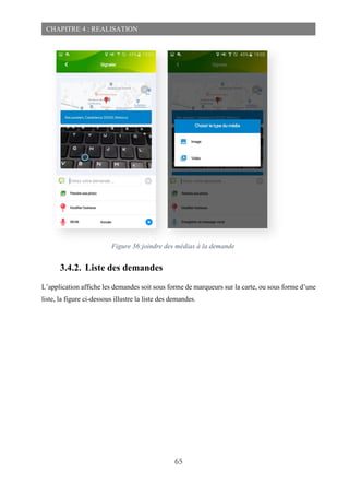 65
CHAPITRE 4 : REALISATION
3.4.2. Liste des demandes
L’application affiche les demandes soit sous forme de marqueurs sur la carte, ou sous forme d’une
liste, la figure ci-dessous illustre la liste des demandes.
Figure 36:joindre des médias à la demande
 
