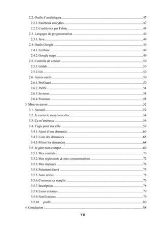 VII
2.2. Outils d’analytiques....................................................................................................47
2.2.1.Facebook analytics.................................................................................................47
2.2.2.Crashlytics par Fabric............................................................................................48
2.3. Langages de programmation ......................................................................................49
2.3.1.Java ........................................................................................................................49
2.4. Outils Google .............................................................................................................49
2.4.1.Firebase..................................................................................................................49
2.4.2.Google maps..........................................................................................................49
2.5. Contrôle de version ....................................................................................................50
2.5.1.Gitlab .....................................................................................................................50
2.5.2.Git ..........................................................................................................................50
2.6. Autres outils ...............................................................................................................50
2.6.1.ProGuard................................................................................................................50
2.6.2.JSON......................................................................................................................51
2.6.3.Invision ..................................................................................................................51
2.6.4.Postman .................................................................................................................51
3. Mise en œuvre ....................................................................................................................52
3.1. Accueil........................................................................................................................52
3.2. Je contacte mon conseiller..........................................................................................54
3.3. Ça m’intéresse ............................................................................................................56
3.4. J’agis pour ma ville ....................................................................................................59
3.4.1.Ajout d’une demande.............................................................................................60
3.4.2.Liste des demandes................................................................................................65
3.4.3.Filtrer les demandes...............................................................................................68
3.5. Je gère mon compte....................................................................................................69
3.5.1.Mes contrats :.........................................................................................................70
3.5.2.Mes règlements & mes consommations ................................................................72
3.5.3.Mes impayés..........................................................................................................74
3.5.4.Paiement direct ......................................................................................................75
3.5.5.Auto relève.............................................................................................................76
3.5.6.Comment ça marche ..............................................................................................76
3.5.7.Inscription..............................................................................................................78
3.5.8.Liens externes........................................................................................................79
3.5.9.Notifications ..........................................................................................................79
3.5.10. profil.................................................................................................................80
4. Conclusion :........................................................................................................................88
 