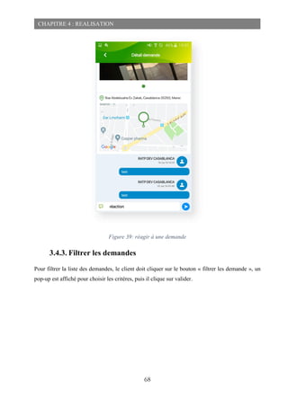 68
CHAPITRE 4 : REALISATION
Figure 39: réagir à une demande
3.4.3. Filtrer les demandes
Pour filtrer la liste des demandes, le client doit cliquer sur le bouton « filtrer les demande », un
pop-up est affiché pour choisir les critères, puis il clique sur valider.
 