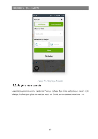 69
CHAPITRE 4 : REALISATION
Figure 40: Filtrer une demande
3.5. Je gère mon compte
La partie je gère mon compte représente l’agence en ligne dans notre application, à travers cette
rubrique, le client peut gérer ces contrats, payer ses facture, suivre ses consommations…etc.
 