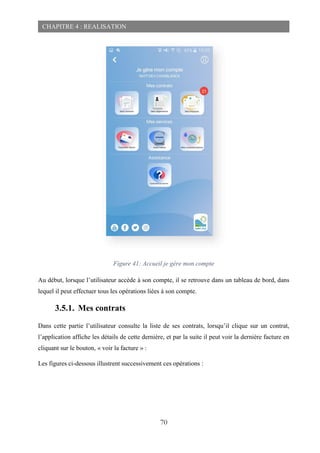 70
CHAPITRE 4 : REALISATION
Figure 41: Accueil je gère mon compte
Au début, lorsque l’utilisateur accède à son compte, il se retrouve dans un tableau de bord, dans
lequel il peut effectuer tous les opérations liées à son compte.
3.5.1. Mes contrats
Dans cette partie l’utilisateur consulte la liste de ses contrats, lorsqu’il clique sur un contrat,
l’application affiche les détails de cette dernière, et par la suite il peut voir la dernière facture en
cliquant sur le bouton, « voir la facture » :
Les figures ci-dessous illustrent successivement ces opérations :
 