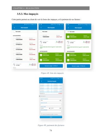 74
CHAPITRE 4 : REALISATION
3.5.3. Mes impayés
Cette partie permet au client de voir la listes des impayes, et le paiment de ses facture :
Figure 48: liste des impayés
Figure 49: paiement des factures
 