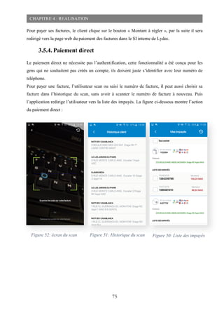 75
CHAPITRE 4 : REALISATION
Pour payer ses factures, le client clique sur le bouton « Montant à régler », par la suite il sera
redirigé vers la page web du paiement des factures dans le SI interne de Lydec.
3.5.4. Paiement direct
Le paiement direct ne nécessite pas l’authentification, cette fonctionnalité a été conçu pour les
gens qui ne souhaitent pas créés un compte, ils doivent juste s’identifier avec leur numéro de
téléphone.
Pour payer une facture, l’utilisateur scan ou saisi le numéro de facture, il peut aussi choisir sa
facture dans l’historique du scan, sans avoir à scanner le numéro de facture à nouveau. Puis
l’application redirige l’utilisateur vers la liste des impayés. La figure ci-dessous montre l’action
du paiement direct :
Figure 52: écran du scan Figure 51: Historique du scan Figure 50: Liste des impayés
 