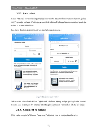 76
CHAPITRE 4 : REALISATION
3.5.5. Auto relève
L’auto relève est une action qui permet de saisir l’index de consommation manuellement, que ce
soit l’électricité ou l’eau. L’auto relève consiste à indiquer l’index de la consommation, la date du
relève, et le contrat concerné.
Les étapes d’auto relève sont montrées dans la figure ci-dessous :
Si l’index est effectué avec succès l’application affiche un pop-up indique que l’opération a réussi.
L’index saisi ne doit pas être inférieur à l’index précèdent sinon l’application affiche une erreur.
3.5.6. Comment ça marche
Cette partie permet d’afficher de l’aide pour l’utilisateur pour le paiement des factures.
Figure 53: écran auto relève
 