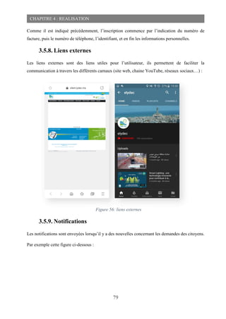 79
CHAPITRE 4 : REALISATION
Comme il est indiqué précédemment, l’inscription commence par l’indication du numéro de
facture, puis le numéro de téléphone, l’identifiant, et en fin les informations personnelles.
3.5.8. Liens externes
Les liens externes sont des liens utiles pour l’utilisateur, ils permettent de faciliter la
communication à travers les différents carnaux (site web, chaine YouTube, réseaux sociaux…) :
3.5.9. Notifications
Les notifications sont envoyées lorsqu’il y a des nouvelles concernant les demandes des citoyens.
Par exemple cette figure ci-dessous :
Figure 56: liens externes
 