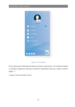 81
CHAPITRE 4 : REALISATION
Figure 58: écran profil
Pour se déconnecter l’utilisateur doit cliquer sur le bouton « déconnexion », Si l’utilisateur souhaite
se renseigner l’application offre dans le profil des informations utiles (mes cadeaux, mentions
légales…).
La figure ci-dessous montre ces liens :
 
