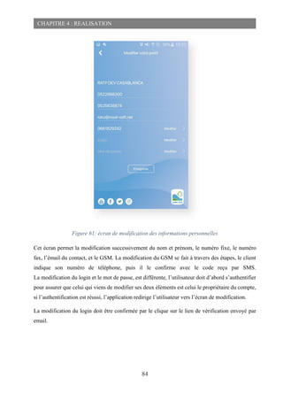 84
CHAPITRE 4 : REALISATION
Figure 61: écran de modification des informations personnelles
Cet écran permet la modification successivement du nom et prénom, le numéro fixe, le numéro
fax, l’émail du contact, et le GSM. La modification du GSM se fait à travers des étapes, le client
indique son numéro de téléphone, puis il le confirme avec le code reçu par SMS.
La modification du login et le mot de passe, est différente, l’utilisateur doit d’abord s’authentifier
pour assurer que celui qui viens de modifier ses deux éléments est celui le propriétaire du compte,
si l’authentification est réussi, l’application redirige l’utilisateur vers l’écran de modification.
La modification du login doit être confirmée par le clique sur le lien de vérification envoyé par
email.
 