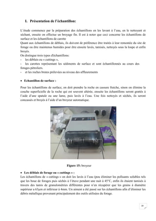 I. Présentation de l’échantillon:

L’étude commence par la préparation des échantillons en les lavant à l’eau, en le nettoyant et
séchant, ensuite on effectue un broyage fin. Il est à noter que ceci concerne les échantillons de
surface et les échantillons de carotte
Quant aux échantillons de déblais, ils doivent de préférence être traités à leur remontée du site de
forage ou être maintenus humides pour être ensuite lavés, tamisés, nettoyés sous la loupe et enfin
broyés.
On distingue trois types d'échantillons:
- les déblais ou « cuttings »,
- les carottes représentant les sédiments de surface et sont échantillonnés au cours des
forages pétroliers.
- et les roches brutes prélevées au niveau des affleurements

 Echantillon de surface :

Pour les échantillons de surface, on doit prendre la roche en cassure fraiche, sinon on élimine la
couche superficielle de la roche qui est souvent altérée, ensuite les échantillons seront grattés à
l’aide d’une spatule ou une lame, puis lavés à l’eau. Une fois nettoyés et séchés, ils seront
concassés et broyés à l’aide d’un broyeur automatique.




                                     Figure 15: broyeur

 Les déblais de forage ou « cuttings » :
Les échantillons de « cuttings » on doit les lavés à l’eau (pou éliminer les polluants solubles tels
que les boue de forages puis séchés à l’étuve pendant une nuit à 45°C, enfin ils étaient tamisés à
travers des tamis de granulométries différentes pour n’en récupérer que les grains à diamètre
supérieur a 63µm et inférieur à 4mm. Un aiment a été passé sur les échantillons afin d’éliminer les
débris métallique provenant principalement des outils utilisées du forage.


                                                                                                20
 