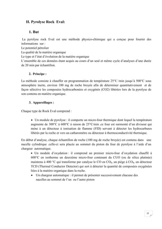 II. Pyrolyse Rock Eval:

     1. But
 La pyrolyse rock Eval est une méthode physico-chimique qui a conçue pour fournir des
informations sur :
Le potentiel pétrolier
La qualité de la matière organique
Le type et l’état d’évolution de la matière organique
L’ensemble de ces données étant acquis au cours d’un seul et même cycle d’analyses d’une durée
de 20 min par échantillon.

     2. Principe :

La méthode consiste à chauffer en programmation de température 25°C /min jusqu’à 500°C sous
atmosphère inerte, environ 100 mg de roche broyée afin de déterminer quantitativement et de
façon sélective les composées hydrocarbonées et oxygénés (CO2) libérées lors de la pyrolyse de
son contenu en matière organique.

     3. Appareillages :

Chaque type de Rock Eval comprend :

        Un module de pyrolyse : il comporte un micro-four thermique dont lequel la température
       augmente de 300°C à 600°C à raison de 25°C/min .ce four est surmonté d’un diviseur qui
       mène à un détecteur à ionisation de flamme (FID) servant à détecter les hydrocarbures
       libérés par la roche et vers un catharométre ou détecteur à thermoconductivité thermique.

En début d’analyse, chaque échantillon de roche (100 mg de roche broyée) est contenu dans une
nacelle cylindrique .celle-ci sera placée au sommet du piston du four de pyrolyse à l’aide d’un
chargeur automatique.
        Un module d’oxydation : il comprend un premier micro-four d’oxydation chauffé à
       600°C en isotherme un deuxième micro-four contenant du CUO (ou de silice platinée)
       maintenu à 400 °C qui transforme par catalyse le CO en CO₂, un piège à CO₂, un détecteur
       TCD (Thermal Conductor Detector) qui sert à détecter la quantité de composées oxygénées
       liées à la matière organique dans la roche.
        Un chargeur automatique : il permet de présenter successivement chacune des
           nacelles au sommet de l’un ou l’autre piston




                                                                                            22
 