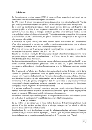 2. Principe :

En chromatographie en phase gazeuse (CPG), la phase mobile est un gaz inerte qui passe à travers
une colonne dans la quelle se trouve la phase stationnaire.
La CPG permet de séparer non seulement les molécules qui se trouvent naturellement à l’état de
gaz, mais également tout composé susceptible d’être volatilisé par élévation de la température.
La nécessité de maintenir les molécules à l’état gazeux implique donc que toute l’opération de
chromatographie se réalise à une température compatible avec cet état sans provoquer leur
destruction. C’est sans doute la principale contrainte qu’il faut savoir apprécier avant de choisir
cette technique, puisqu’elle limite son emploi à l’étude des composés moléculaires thermostables
et suffisamment volatils. Généralement, les phases stationnaires correspondent à des liquides et
plus rarement à des solides
L’échantillon (un liquide volatile) est d’abord introduit en tète de la colonne par l’intermédiaire
d’une micro-seringue qui va traverser une pastille en caoutchouc, appelée septum, pour se retrouve
dans une petite chambre en amont de la colonne appelée injecteur.
L’injecteur est traversé par le gaz porteur et porté à une température appropriée à la volatilité de
l’échantillon. Les quantités injectées varié de 0.2 à 0,5 µl.
Ensuite, une fois rendu volatils, les différentes composés de l’échantillon vont être emportés par le
gaz porteur (ou gaz vecteur) à travers la colonne et se détacher les uns des autres en fonction de
leur affinité avec la phase stationnaire.
La phase stationnaire peut être un liquide non ou peu volatile (chromatographie gaz-liquide) ou un
solide adsorbant (chromatographie gaz-solide). Dans les deux cas, la phase stationnaire va
provoquer un phénomène de rétention chromatographie avec les différentes composés (appelés
solutés).
Plus le composé a d’affinité avec la phase stationnaire, plus il mettra de temps à sortir de la
colonne. La grandeur expérimentale brute est appelée temps de rétention. C’est le temps qui
s’écoule entre l’injection de l’échantillon et l’apparition du signal maximum du soluté au détecteur.
Pour favoriser le transport de tous les composés à travers la colonne, il faut déterminer la bonne
température du four. En général, la température doit être supérieure à la température d’ébullition
des composés. On peut travailler en isotherme, c'est-à-dire avec une température fixe durant toute
l’analyse ou avec un programme de température qui varie.
A la sortie de la colonne, les composés rencontrent un organe essentiel qui est appelé détecteur.cet
appareil évalue en continue la quantité de chacun des constituants séparés au sein du gaz porteur
grâce à la mesure de différentes propriétés phtisique du mélange gazeux.
Le détecteur envoie un signal électronique vers un enregistreur qui dessinera les courbes de chaque
pic en fonction de leur intensité, l’ensemble des pics est appelé chromatogramme.
             a) Le gaz vecteur :
Le gaz porteur (ou gaz vecteur), est la phase mobile, dynamique de la chromatographie en phase
gazeuse. C’est dans son flux que l’on injecte le mélange à analyser, et c’est lui qui le véhicule
jusqu’au détecteur à travers toute la colonne.
Dans la plupart des cas, il doit être insert vis-à-vis des solutés et de la phase stationnaire. Il ya donc
quatre type de gaz utilisés : Hélium, Hydrogène, Azote et Argon. Ils peuvent être fournis soit par
des cylindres de gaz ou produits par des générateurs (cas de l’Hydrogène et de l’Azote).


                                                                                                      29
 