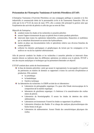 Présentation de l'Entreprise Tunisienne d‘Activités Pétrolières (ETAP)

L'Entreprise Tunisienne d’Activités Pétrolières est une compagnie publique à caractère à la fois
industrielle et commerciale dotée de la personnalité civile et de l'autonomie financière. Elle est
créée par la loi n°72-22 du mois de mars 1972, elle a comme rôle principal la gestion ainsi que
l'exploitation des activités de pétrole et celle des gaz au nom de l'état.

Objectifs de l'entreprise:
       conduire toutes les études et les recherches à caractère pétrolier.
       assurer l'approvisionnement du pays en pétrole brut et autres produits pétroliers.
       intervenir dans toutes les opérations industrielles, commerciales, financières et mobilières
       qui se rattachent directement au secteur des hydrocarbures.
       mettre en place une documentation riche et spécialisée relative aux diverses branches du
       secteur pétrolier.
       collecter les données géologiques et géophysiques du terrain par les compagnies et les
       archiver en vue de les exploiter ultérieurement.

Afin de pouvoir conduire les études et les recherches à caractère pétrolier et intervenir d'une
manière directe eu indirecte dans les différentes opérations en relation avec le pétrole, l'ETAP a
mis des moyens analytiques et techniques qui lui permettent d'atteindre cet objectif.

L'ETAP contient deux unités de fonctionnement:
     la base de données pétrolière: unité qui assure le regroupement, la sauvegarde et la gestion
     du patrimoine en matière de données se rapportant à toutes les activités d'exploitation et
     production. Elle contient:
            la cartothèque
            la bandothèque
            l'archive technique
     les laboratoires de recherches: le CRDP est doté de six laboratoires:
            Laboratoire de pétrographie organique: Il a pour rôle l'étude microscopique de la
              composition de la matière organique.
            laboratoire de géochimie organique: il s'intéresse à la caractérisation des roches
              mères de pétrole.
            Laboratoire de biostratigraphie: Il assure les études de datation des sériés
              sédimentaires.
            Laboratoire environnement: Fournit les études se rapportant à la pollution.
            Laboratoire d'analyse des fluides: Il se charge des analyses physicochimiques des
              huiles brutes et du gaz.
            Laboratoire de sédimentation: Assure l'étude des caractéristiques physiques des
              roches.




                                                                                               3
 