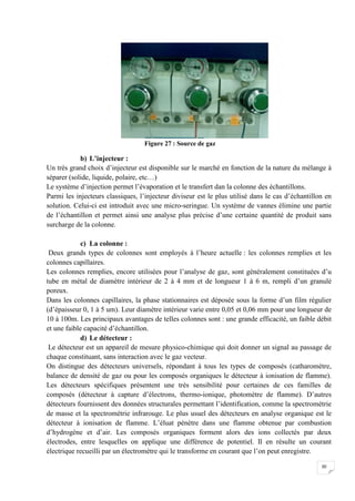 Figure 27 : Source de gaz

            b) L’injecteur :
Un très grand choix d’injecteur est disponible sur le marché en fonction de la nature du mélange à
séparer (solide, liquide, polaire, etc…)
Le système d’injection permet l’évaporation et le transfert dan la colonne des échantillons.
Parmi les injecteurs classiques, l’injecteur diviseur est le plus utilisé dans le cas d’échantillon en
solution. Celui-ci est introduit avec une micro-seringue. Un système de vannes élimine une partie
de l’échantillon et permet ainsi une analyse plus précise d’une certaine quantité de produit sans
surcharge de la colonne.

             c) La colonne :
 Deux grands types de colonnes sont employés à l’heure actuelle : les colonnes remplies et les
colonnes capillaires.
Les colonnes remplies, encore utilisées pour l’analyse de gaz, sont généralement constituées d’u
tube en métal de diamètre intérieur de 2 à 4 mm et de longueur 1 à 6 m, rempli d’un granulé
poreux.
Dans les colonnes capillaires, la phase stationnaires est déposée sous la forme d’un film régulier
(d’épaisseur 0, 1 à 5 um). Leur diamètre intérieur varie entre 0,05 et 0,06 mm pour une longueur de
10 à 100m. Les principaux avantages de telles colonnes sont : une grande efficacité, un faible débit
et une faible capacité d’échantillon.
             d) Le détecteur :
 Le détecteur est un appareil de mesure physico-chimique qui doit donner un signal au passage de
chaque constituant, sans interaction avec le gaz vecteur.
On distingue des détecteurs universels, répondant à tous les types de composés (catharomètre,
balance de densité de gaz ou pour les composés organiques le détecteur à ionisation de flamme).
Les détecteurs spécifiques présentent une très sensibilité pour certaines de ces familles de
composés (détecteur à capture d’électrons, thermo-ionique, photomètre de flamme). D’autres
détecteurs fournissent des données structurales permettant l’identification, comme la spectrométrie
de masse et la spectrométrie infrarouge. Le plus usuel des détecteurs en analyse organique est le
détecteur à ionisation de flamme. L’éluat pénètre dans une flamme obtenue par combustion
d’hydrogène et d’air. Les composés organiques forment alors des ions collectés par deux
électrodes, entre lesquelles on applique une différence de potentiel. Il en résulte un courant
électrique recueilli par un électromètre qui le transforme en courant que l’on peut enregistre.

                                                                                                  30
 