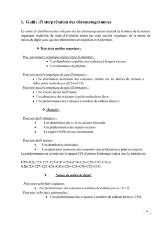 I. Guide d’interprétation des chromatogrammes

Le mode de distribution des n-alcanes sur les chromatogrammes dépend de la nature de la matière
organique originelle, du stade d’évolution atteint par cette matière organique, de la nature du
milieu de dépôt ainsi que des phénomènes de migration et d’altération.

            Type de la matière organique :

 Pou ’une matière organique algaire (type I) immature :
                   Une distribution régulière des n-alcanes à longues chaines.
                   Une abondance du phytane.

 Pour une matière organique de type II immature :
         Une distribution unimodale des n-alcanes, centrée sur les atomes de carbone à
        faible poids moléculaires (nC16-nC18).
 Pour une matière organique de type III immature :
         Une teneure élevée en Pristane.
         Une abondance des n-alcanes à poids moléculaire élevé.
         Une prédominance des n-alcanes à nombres de carbone impairs.

                Maturité :

 Pour une huile immature :
                Une distribution des n- et iso-alcanes bimodale.
                Une prédominance des impairs ou pairs.
                Le rapport Pr/Ph est non recommandé.

 Pour une huile mature :
              Une distribution unimodale.
              Une génération croissante des composés sans prédominance paire ou impaire.
La prédominance est estimée par le rapport CPI (Carbone Preference Index) dont la formule est :

CPI= 0.5[(C25+C27+C29+C31+C33)/(C24+C26+C28+C30+C32)]+
0.5[(C25+C27+C29+C31+C33)/(C26+C28+C30+C32+C34)]

                         Nature du milieu de dépôt:

 Pour une roche mère argileuse :
          Une prédominance des n-alcanes à nombres de carbone pairs (CPI1).
 Pour une roche mère carbonatées :
                  Une prédominance des n-alcanes à nombres de carbone impairs (CPI).



                                                                                              34
 