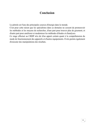 Conclusion


Le pétrole est l'une des principales sources d'énergie dans le monde.
C'est pour cette raison que les spécialistes dans ce domaine ne cessent de promouvoir
les méthodes et les moyens de recherches, d'une part pour trouver plus de gisement, et
d'autre part pour améliorer et moderniser les méthodes d'études et d'analyses.
Ce stage effectué au CRDP m'a été d'un apport certain quant à la compréhension du
mode de fonctionnement des appareils et d'autres équipements. Il m'a permis également
d'exécuter des manipulations des résultats.




                                                                                   40
 