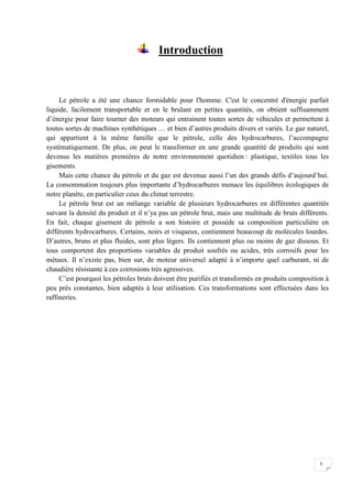 Introduction



     Le pétrole a été une chance formidable pour l'homme. C'est le concentré d'énergie parfait
liquide, facilement transportable et en le brulant en petites quantités, on obtient suffisamment
d’énergie pour faire tourner des moteurs qui entrainent toutes sortes de véhicules et permettent à
toutes sortes de machines synthétiques … et bien d’autres produits divers et variés. Le gaz naturel,
qui appartient à la même famille que le pétrole, celle des hydrocarbures, l’accompagne
systématiquement. De plus, on peut le transformer en une grande quantité de produits qui sont
devenus les matières premières de notre environnement quotidien : plastique, textiles tous les
gisements.
     Mais cette chance du pétrole et du gaz est devenue aussi l’un des grands défis d’aujourd’hui.
La consommation toujours plus importante d’hydrocarbures menace les équilibres écologiques de
notre planète, en particulier ceux du climat terrestre.
     Le pétrole brut est un mélange variable de plusieurs hydrocarbures en différentes quantités
suivant la densité du produit et il n’ya pas un pétrole brut, mais une multitude de bruts différents.
En fait, chaque gisement de pétrole a son histoire et possède sa composition particulière en
différents hydrocarbures. Certains, noirs et visqueux, contiennent beaucoup de molécules lourdes.
D’autres, bruns et plus fluides, sont plus légers. Ils contiennent plus ou moins de gaz dissous. Et
tous comportent des proportions variables de produit soufrés ou acides, très corrosifs pour les
métaux. Il n’existe pas, bien sur, de moteur universel adapté à n’importe quel carburant, ni de
chaudière résistante à ces corrosions très agressives.
     C’est pourquoi les pétroles bruts doivent être purifiés et transformés en produits composition à
peu prés constantes, bien adaptés à leur utilisation. Ces transformations sont effectuées dans les
raffineries.




                                                                                                 5
 
