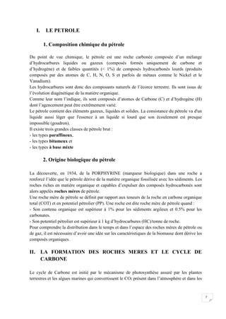 I.    LE PETROLE

        1. Composition chimique du pétrole

Du point de vue chimique, le pétrole est une roche carbonée composée d’un mélange
d’hydrocarbures liquides ou gazeux (composés formés uniquement de carbone et
d’hydrogène) et de faibles quantités ( 1%) de composés hydrocarbonés lourds (produits
composés par des atomes de C, H, N, O, S et parfois de métaux comme le Nickel et le
Vanadium).
Les hydrocarbures sont donc des composants naturels de l’écorce terrestre. Ils sont issus de
l’évolution diagénétique de la matière organique.
Comme leur nom l’indique, ils sont composés d’atomes de Carbone (C) et d’hydrogène (H)
dont l’agencement peut être extrêmement varié.
Le pétrole contient des éléments gazeux, liquides et solides. La consistance du pétrole va d'un
liquide aussi léger que l'essence à un liquide si lourd que son écoulement est presque
impossible (goudron).
Il existe trois grandes classes de pétrole brut :
- les types paraffineux,
- les types bitumeux et
- les types à base mixte

        2. Origine biologique du pétrole

La découverte, en 1934, de la PORPHYRINE (marqueur biologique) dans une roche a
renforcé l’idée que le pétrole dérive de la matière organique fossilisée avec les sédiments. Les
roches riches en matière organique et capables d’expulser des composés hydrocarbonés sont
alors appelés roches mères de pétrole.
Une roche mère de pétrole se définit par rapport aux teneurs de la roche en carbone organique
total (COT) et en potentiel pétrolier (PP). Une roche est dite roche mère de pétrole quand :
- Son contenu organique est supérieur à 1% pour les sédiments argileux et 0.5% pour les
carbonates.
- Son potentiel pétrolier est supérieur à 1 kg d’hydrocarbures (HC)/tonne de roche.
Pour comprendre la distribution dans le temps et dans l’espace des roches mères de pétrole ou
de gaz, il est nécessaire d’avoir une idée sur les caractéristiques de la biomasse dont dérive les
composés organiques.

II. LA FORMATION DES ROCHES MERES ET LE CYCLE DE
    CARBONE

Le cycle de Carbone est initié par le mécanisme de photosynthèse assuré par les plantes
terrestres et les algues marines qui convertissent le CO2 présent dans l’atmosphère et dans les


                                                                                                     7
 