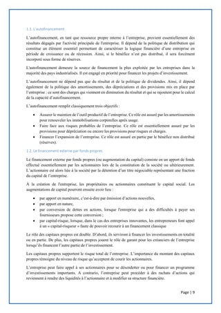 Page | 9
1.1. L’autofinancement
L’autofinancement, en tant que ressource propre interne à l’entreprise, provient essentiellement des
résultats dégagés par l'activité principale de l'entreprise. Il dépend de la politique de distribution qui
constitue un élément essentiel permettant de caractériser la logique financière d’une entreprise en
période de croissance ou de récession. Ainsi, si le bénéfice n’est pas distribué, il sera forcément
incorporé sous forme de réserves.
L'autofinancement demeure la source de financement la plus exploitée par les entreprises dans la
majorité des pays industrialisés. Il est engagé en priorité pour financer les projets d’investissement.
L’autofinancement ne dépend pas que du résultat et de la politique de dividendes. Ainsi, il dépend
également de la politique des amortissements, des dépréciations et des provisions mis en place par
l’entreprise : ce sont des charges qui viennent en diminution du résultat et qui se rajoutent pour le calcul
de la capacité d’autofinancement.
L’autofinancement remplit classiquement trois objectifs :
 Assurer le maintien de l’outil productif de l’entreprise. Ce rôle est assuré par les amortissements
pour renouveler les immobilisations corporelles après usage.
 Faire face aux risques probables de l’entreprise. Ce rôle est essentiellement assuré par les
provisions pour dépréciation ou encore les provisions pour risques et charges.
 Financer l’expansion de l’entreprise. Ce rôle est assuré en partie par le bénéfice non distribué
(réserves).
1.2. Le financement externe par fonds propres
Le financement externe par fonds propres (ou augmentation du capital) consiste en un apport de fonds
effectué essentiellement par les actionnaires lors de la constitution de la société ou ultérieurement.
L’actionnaire est alors liée à la société par la détention d’un titre négociable représentant une fraction
du capital de l’entreprise.
À la création de l'entreprise, les propriétaires ou actionnaires constituent le capital social. Les
augmentations de capital pourront ensuite avoir lieu :
 par apport en numéraire, c’est-à-dire par émission d’actions nouvelles,
 par apport en nature,
 par conversion de dettes en actions, lorsque l'entreprise qui a des difficultés à payer ses
fournisseurs propose cette conversion ;
 par capital-risque, lorsque, dans le cas des entreprises innovantes, les entrepreneurs font appel
à un « capital-risqueur » faute de pouvoir recourir à un financement classique
Le rôle des capitaux propres est double. D’abord, ils serviront à financer les investissements en totalité
ou en partie. De plus, les capitaux propres jouent le rôle de garant pour les créanciers de l’entreprise
lorsqu’ils financent l’autre partie de l’investissement.
Les capitaux propres supportent le risque total de l’entreprise. L’importance du montant des capitaux
propres témoigne du niveau de risque qu’acceptent de courir les actionnaires.
L’entreprise peut faire appel à ses actionnaires pour se désendetter ou pour financer un programme
d’investissements importants. A contrario, l’entreprise peut procéder à des rachats d’actions qui
reviennent à rendre des liquidités à l’actionnaire et à modifier sa structure financière.
 