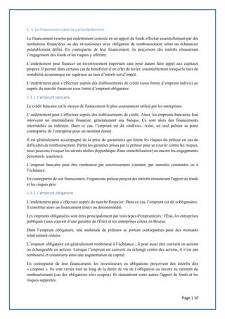 Page | 10
1. 3. Le financement externe par endettement
Le financement externe par endettement consiste en un apport de fonds effectué essentiellement par des
institutions financières ou des investisseurs avec obligation de remboursement selon un échéancier
préalablement défini. En contrepartie de leur financement, ils perçoivent des intérêts rémunérant
l’engagement des fonds et les risques y afférant.
L’endettement peut financer un investissement important sans pour autant faire appel aux capitaux
propres. Il permet dans certains cas de bénéficier d’un effet de levier, essentiellement lorsque le taux de
rentabilité économique est supérieur au taux d’intérêt net d’impôt.
L’endettement peut s’effectuer auprès des établissements de crédit (sous forme d’emprunt indivis) ou
auprès du marché financier sous forme d’emprunt obligataire.
1.3.1. L’emprunt bancaire
Le crédit bancaire est le moyen de financement le plus couramment utilisé par les entreprises.
L’endettement peut s’effectuer auprès des établissements de crédit. Ainsi, les emprunts bancaires font
intervenir un intermédiaire financier, généralement une banque. Ce sont alors des financements
intermédiés ou indirects. Dans ce cas, l’emprunt est dit «indivis». Ainsi, un seul prêteur se porte
contrepartie de l’entreprise pour un montant donné.
Il est généralement accompagné de la prise de garantie(s) qui limite les risques du prêteur en cas de
difficultés de remboursement. Parmi les garanties prises par le prêteur pour se couvrir contre les risques,
nous pouvons évoquer les sûretés réelles (hypothèque d'une immobilisation) ou encore les engagements
personnels (cautions).
L’emprunt bancaire peut être remboursé par amortissement constant, par annuités constantes ou à
l’échéance.
En contrepartie de son financement, l'organisme prêteur perçoit des intérêts rémunérant l'apport de fonds
et les risques pris.
1.3.2. L’emprunt obligataire
L’endettement peut s’effectuer auprès du marché financier. Dans ce cas, l’emprunt est dit «obligataire».
Il constitue alors un financement direct ou désintermédié.
Les emprunts obligataires sont émis principalement par trois types d'emprunteurs : l'État, les entreprises
publiques (sous couvert d’une garantie de l'État) et les entreprises cotées en Bourse.
Dans l’emprunt obligataire, une multitude de prêteurs se portent contreparties pour des montants
relativement réduits.
L’emprunt obligataire est généralement remboursé à l’échéance ; il peut aussi être converti en actions
ou échangeable en actions. Lorsque l’emprunt est converti ou échangé contre des actions, il n’est pas
remboursé et constituera ainsi une augmentation de capital.
En contrepartie de leur financement, les investisseurs en obligations perçoivent des intérêts dits
« coupons ». Ils sont versés tout au long de la durée de vie de l’obligation ou encore au moment du
remboursement (cas des obligations zéro coupon). Ils rémunèrent entre autres l'apport de fonds et les
risques supportés.
 