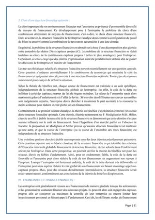 Page | 11
2. Choix d’une structure financière optimale :
Le développement de son environnement financier met l'entreprise en présence d'un ensemble diversifié
de moyens de financement. Ce développement pose à l'entreprise le problème du choix d'une
combinaison déterminée de moyens de financement, c'est-à-dire, le choix d'une structure financière.
Dans ce contexte, la structure financière de l'entreprise s'analyse donc comme la configuration du passif
du bilan ou encore comme la combinaison de ressources accumulées à une date donnée.
En général, le problème de la structure financière est abordé sur la base d'une décomposition plus globale
entre ensemble des dettes (D) et capitaux propres (C). Le problème de la structure financière se réduit
toutefois au choix de la combinaison capitaux propres / dettes le plus avantageux pour l'entreprise.
Cependant, ce choix exige que des critères d'optimisation aient été préalablement définis afin de guider
les décisions de l'entreprise en matière de financement.
Les travaux théoriques relatifs à la structure financière portent essentiellement sur une question centrale.
Cette question s’intéresse essentiellement à la combinaison de ressources qui minimise le coût du
financement et qui permet ainsi de parvenir à une structure financière optimale. Trois types de réponses
surviennent pour essayer de définir la situation.
Selon la théorie du bénéfice net, chaque source de financement est valorisée à un coût spécifique,
indépendamment de la structure financière globale de l'entreprise. En effet, le coût de la dette est
inférieur à celui des capitaux propres du fait de risques moindres. La valeur de l’entreprise serait alors
maximisée grâce à l’endettement et à l’effet de levier. Si les coûts des différentes ressources accessibles
sont inégalement répartis, l'entreprise devra chercher à maximiser la part accordée à la ressource la
moins coûteuse pour réduire le coût global de son financement.
Contrairement à ce premier courant d'analyse, la théorie du bénéfice d'exploitation conteste l'existence
d'une structure financière optimale. Cette théorie, illustrée notamment par F. Modigliani et M.H. Miller,
cherche en effet à établir la neutralité de la structure financière en démontrant que cette dernière n'exerce
aucune influence sur le coût du financement. Sous l’hypothèse d’un marché parfait en l’absence de
fiscalité, la proposition de Modigliani et Miller précise qu’aucune structure financière n’est meilleure
qu’une autre, et que la valeur de l’entreprise (ou la valeur de l’ensemble des titres financiers) est
indépendante de sa structure financière.
Une troisième position cherche à établir un compromis entre les deux théories précédemment présentées.
Cette position exprime une « théorie classique de la structure financière » qui identifie des relations
différenciées entre coût global du financement et structure financière, et ceci selon le taux d'endettement
atteint par l'entreprise. Dans cette perspective, on pourrait vérifier la théorie du bénéfice net pour des
niveaux élevés ou faibles d'endettement. Ainsi, pour un endettement faible, le coût de la dette est
favorable et l'entreprise peut alors réduire le coût de son financement en augmentant son recours à
l'emprunt. Lorsque l’entreprise est fortement endettée, le coût de la dette devient très défavorable et
l'entreprise peut alors espérer réduire le coût global de son financement en faisant davantage appel aux
capitaux propres. Mais, pour des niveaux d'endettement intermédiaires, la structure financière serait
relativement neutre, conformément aux conclusions de la théorie du bénéfice d'exploitation.
IV. FINANCEMENT ET RISQUES FINANCIERS :
Les entreprises ont généralement recours aux financements de manière générale lorsque les actionnaires
et les gestionnaires souhaitent financer des nouveaux projets. Ils peuvent alors soit engager des capitaux
propres afin de conserver au maximum le contrôle de leur entreprise ou encore limiter leur
investissement personnel en faisant appel à l’endettement. Ceci dit, les différents modes de financement
 