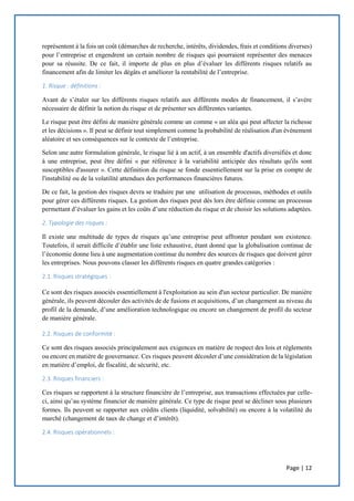 Page | 12
représentent à la fois un coût (démarches de recherche, intérêts, dividendes, frais et conditions diverses)
pour l’entreprise et engendrent un certain nombre de risques qui pourraient représenter des menaces
pour sa réussite. De ce fait, il importe de plus en plus d’évaluer les différents risques relatifs au
financement afin de limiter les dégâts et améliorer la rentabilité de l’entreprise.
1. Risque : définitions :
Avant de s’étaler sur les différents risques relatifs aux différents modes de financement, il s’avère
nécessaire de définir la notion du risque et de présenter ses différentes variantes.
Le risque peut être défini de manière générale comme un comme « un aléa qui peut affecter la richesse
et les décisions ». Il peut se définir tout simplement comme la probabilité de réalisation d'un événement
aléatoire et ses conséquences sur le contexte de l’entreprise.
Selon une autre formulation générale, le risque lié à un actif, à un ensemble d'actifs diversifiés et donc
à une entreprise, peut être défini « par référence à la variabilité anticipée des résultats qu'ils sont
susceptibles d'assurer ». Cette définition du risque se fonde essentiellement sur la prise en compte de
l'instabilité ou de la volatilité attendues des performances financières futures.
De ce fait, la gestion des risques devra se traduire par une utilisation de processus, méthodes et outils
pour gérer ces différents risques. La gestion des risques peut dès lors être définie comme un processus
permettant d’évaluer les gains et les coûts d’une réduction du risque et de choisir les solutions adaptées.
2. Typologie des risques :
Il existe une multitude de types de risques qu’une entreprise peut affronter pendant son existence.
Toutefois, il serait difficile d’établir une liste exhaustive, étant donné que la globalisation continue de
l’économie donne lieu à une augmentation continue du nombre des sources de risques que doivent gérer
les entreprises. Nous pouvons classer les différents risques en quatre grandes catégories :
2.1. Risques stratégiques :
Ce sont des risques associés essentiellement à l'exploitation au sein d'un secteur particulier. De manière
générale, ils peuvent découler des activités de de fusions et acquisitions, d’un changement au niveau du
profil de la demande, d’une amélioration technologique ou encore un changement de profil du secteur
de manière générale.
2.2. Risques de conformité :
Ce sont des risques associés principalement aux exigences en matière de respect des lois et règlements
ou encore en matière de gouvernance. Ces risques peuvent découler d’une considération de la législation
en matière d’emploi, de fiscalité, de sécurité, etc.
2.3. Risques financiers :
Ces risques se rapportent à la structure financière de l’entreprise, aux transactions effectuées par celle-
ci, ainsi qu’au système financier de manière générale. Ce type de risque peut se décliner sous plusieurs
formes. Ils peuvent se rapporter aux crédits clients (liquidité, solvabilité) ou encore à la volatilité du
marché (changement de taux de change et d’intérêt).
2.4. Risques opérationnels :
 