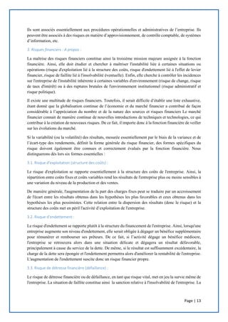 Page | 13
Ils sont associés essentiellement aux procédures opérationnelles et administratives de l’entreprise. Ils
peuvent être associés à des risques en matière d’approvisionnement, de contrôle comptable, de systèmes
d’information, etc.
3. Risques financiers : A propos :
La maîtrise des risques financiers constitue ainsi la troisième mission majeure assignée à la fonction
financière. Ainsi, elle doit étudier et chercher à maîtriser l'instabilité liée à certaines situations ou
opérations (risque d'exploitation lié à la structure des coûts, risque d'endettement lié à l'effet de levier
financier, risque de faillite lié à l'insolvabilité éventuelle). Enfin, elle cherche à contrôler les incidences
sur l'entreprise de l'instabilité inhérente à certaines variables d'environnement (risque de change, risque
de taux d'intérêt) ou à des ruptures brutales de l'environnement institutionnel (risque administratif et
risque politique).
Il existe une multitude de risques financiers. Toutefois, il serait difficile d’établir une liste exhaustive,
étant donné que la globalisation continue de l’économie et du marché financier a contribué de façon
considérable à l’appréciation du nombre et de la nature des sources et risques financiers Le marché
financier connait de manière continue de nouvelles introductions de techniques et technologies, ce qui
contribue à la création de nouveaux risques. De ce fait, il importe donc à la fonction financière de veiller
sur les évolutions du marché.
Si la variabilité (ou la volatilité) des résultats, mesurée essentiellement par le biais de la variance et de
l’écart-type des rendements, définit la forme générale du risque financier, des formes spécifiques du
risque doivent également être connues et correctement évalués par la fonction financière. Nous
distinguerons dès lors six formes essentielles :
3.1. Risque d'exploitation (structure des coûts) :
Le risque d'exploitation se rapporte essentiellement à la structure des coûts de l'entreprise. Ainsi, la
répartition entre coûts fixes et coûts variables rend les résultats de l'entreprise plus ou moins sensibles à
une variation du niveau de la production et des ventes.
De manière générale, l'augmentation de la part des charges fixes peut se traduire par un accroissement
de l'écart entre les résultats obtenus dans les hypothèses les plus favorables et ceux obtenus dans les
hypothèses les plus pessimistes. Cette relation entre la dispersion des résultats (donc le risque) et la
structure des coûts met en péril l'activité d’exploitation de l'entreprise.
3.2. Risque d’endettement :
Le risque d'endettement se rapporte plutôt à la structure du financement de l'entreprise. Ainsi, lorsqu'une
entreprise augmente son niveau d'endettement, elle serait obligée à dégager un bénéfice supplémentaire
pour rémunérer et rembourser ses prêteurs. De ce fait, si l’activité dégage un bénéfice médiocre,
l'entreprise se retrouvera alors dans une situation délicate et dégagera un résultat défavorable,
principalement à cause du service de la dette. De même, si le résultat est suffisamment excédentaire, la
charge de la dette sera épongée et l'endettement permettra alors d'améliorer la rentabilité de l'entreprise.
L'augmentation de l'endettement suscite donc un risque financier propre.
3.3. Risque de détresse financière (défaillance) :
Le risque de détresse financière ou de défaillance, en tant que risque vital, met en jeu la survie même de
l'entreprise. La situation de faillite constitue ainsi la sanction relative à l'insolvabilité de l'entreprise. La
 