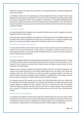 Page | 14
maîtrise de ce risque et le maintien de la solvabilité ou de l'équilibre financier constitue un impératif de
la fonction financière.
La défaillance entraîne des coûts spécifiques qui doivent également être pris en compte lorsqu'il s'agit
d'apprécier les enjeux du risque de faillite. Ils recouvrent les coûts d’utilisation du mécanisme permettant
aux créanciers de prendre la relève d’une entreprise en défaillance. On distingue habituellement des
coûts directs, aisément mesurables, que sont les coûts judiciaires et administratifs ; et des coûts indirects,
presque impossibles à mesurer et qui recouvrent les frais de maintien en fonctionnement d’une entreprise
au bord de la faillite.
3.4. Risque de liquidité :
Le risque de liquidité peut se rapporter à une variante de refinancement, puisqu'il se rapporte au caractère
adéquat de l'encaisse et des réserves.
Ce type de risque rejoint les problèmes d'asymétrie des actifs et des passifs. Une liquidité moindre serait
le résultat d'une structure d’échéances des actifs qui ne coïncide pas avec le profil par échéances des
passifs. Les ressources circulantes risquent d'être insuffisantes pour couvrir les obligations.
3.5. Risque de refinancement ou ’roll over’ :
Ce risque peut être défini comme étant le risque encouru lorsqu’une dette ne peut être contractée qu’au
moyen d’un coût excessivement élevé, et dans certains cas extrêmes, ne peut être émise du tout. Ce
risque peut être assimilé à un risque de marché notamment lorsqu’il est associé à une dette contractée à
un taux d’intérêt excessivement élevé.
3.6. Risque de marché :
L'entreprise supporte également des risques financiers spécifiques liés à l'évolution du marché. Le risque
de marché serait donc associé à toute modification dans les prix du marché. En d’autres termes, c’est le
risque lié à toute variation au niveau des taux d’intérêt, des taux de change ou encore des prix de titres,
de denrées et de marchandises.
Chaque fois que l'entreprise effectue des opérations libellées en devises ou monnaies étrangères, elle
s'expose à des risques de perte liés à une évolution défavorable des taux de change. Ainsi, lorsqu’une
entreprise réalise une vente à l'étranger ou contracte une dette en monnaie étrangère, elle risque une
perte de change si la monnaie étrangère utilisée se déprécie. L'instabilité des taux de change constitue
alors une source de risque que la fonction financière doit contrôler et maîtriser.
Les entreprises peuvent être exposées encore mieux à des effets défavorables dus à une variation des
taux d'intérêt sur les marchés des capitaux. Une entreprise qui fait appel à un emprunt bancaire sera par
exemple obligée de supporter des frais financiers accrus en cas de hausse des taux. Inversement,
lorsqu’une entreprise contracte une dette à taux fixe, elle subit un manque à gagner si les taux baissent
sur les marchés. L'évolution des taux d'intérêt constitue donc aussi une autre source d'instabilité des
résultats.
4. Financement et risques financiers :
Les entreprises font appel aux financements lorsqu’elle souhaite financer des nouveaux projets relatifs
à l’extension de l’activité ou encore au renouvellement des actifs productifs. Ils ont donc le choix entre
le financement interne à travers un engagement de capitaux propres issus essentiellement des réserves
non distribuées ou plutôt limiter l’investissement personnel en faisant appel à l’endettement.
 