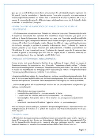 Page | 15
Quel que soit le mode de financement choisi, le financement des activités de l’entreprise représente à la
fois un coût (intérêts, commissions et frais divers) pour l’entreprise et engendre un certain nombre de
risques qui pourraient constituer une menace pour sa rentabilité et, du coup, sa pérennité. De ce fait, il
importe de plus en plus d’évaluer les différents risques relatifs au financement afin de limiter les dégâts
et améliorer la rentabilité de l’entreprise.
PREMIER CHAPITRE: QUANTIFICATION DES RISQUES DE MARCHE RELATIFS A
L’ENDETTEMENT :
Le développement de son environnement financier met l'entreprise en présence d'un ensemble diversifié
de moyens de financement, mais également d’un ensemble de risques financiers. Quel qu’en soit le
mode ou la forme, le financement des entreprises représente pour l’entreprise un coût considérable
(rémunération du capital) et engendre à la fois un certain nombre de risques qui pourraient menacer son
existence. De ce fait, il importe de plus en plus d’évaluer les différents risques relatifs au financement
afin de limiter les dégâts et améliorer la rentabilité de l’entreprise. Ainsi, l’évaluation des risques de
manière générale, et des risques financiers plus particulièrement, s’attardera essentiellement sur
l'identification de ce qui pourrait mal tourner, l'évaluation des risques à traiter afin de mettre en place
un mode de gestion et une stratégie pour faire face aux risques précités. L’entreprise serait dès lors
mieux préparée et aurait donc une façon plus rentable de les traiter.
I. PROCESSUS D’EVALUATION DES RISQUES FINANCIERS :
Comme précisé juste avant, l’entreprise fait face à une multitude de risques relatifs aux modes de
financement engagés. Ce constat permet alors d’apprécier l’importance et la nécessité de l’évaluation
des risques de manière générale et des risques financiers de manière particulière. C’est ainsi qu’une mise
en place d’une procédure et d’une stratégie pour faire face aux risques relevés s’avère primordiale pour
l’entreprise et conditionne ainsi sa rentabilité et son existence.
L’évaluation et de l’appréciation des risques financiers implique essentiellement une amélioration de la
prise de décision et de la planification, une amélioration des processus d’allocation de ressources, une
meilleure anticipation des événements futurs et une minimisation des pertes sur cesdits événements.
L’évaluation et la gestion des risques financiers nécessite dès lors une implantation d’un processus qui
implique essentiellement :
 l'identification des risques en question ;
 le calcul de la probabilité qu'un événement aléatoire se réalise ;
 l’identification des solutions pour se couvrir ou faire face à ces événements ;
 la mise en place d’un système dans le but de faire face aux conséquences des événements
précités ;
 le suivi et le contrôle de l'efficacité de l’approche relative à la gestion des risques.
Pour une meilleure gestion des risques, l’entreprise doit penser en premier lieu à la mise en œuvre d’une
étude préliminaire. L’évaluation et la gestion des risques se concrétise essentiellement à travers cinq
étapes majeures :
1. Identifier les risques :
L’identification des risques consiste essentiellement en un recensement des sujets les plus exposées au
risque. L’entreprise doit alors dresser une liste qui permet d’identifier tous les risques potentiels. Une
fois les risques identifiés, ils doivent être classés de telle sorte à distinguer entre les risques les plus
importants les risques et les moins importants et analyser dès lors la corrélation entre eux.
 