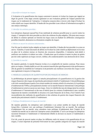 Page | 16
2 Quantifier et évaluer les risques :
L’évaluation et la quantification des risques consistent à mesurer et évaluer les risques par rapport au
degré de gravité. Cette étape consiste également en une évaluation globale de l’impact potentiel des
risques sur le rendement de l’entreprise. L’entreprise essayera donc à travers cette étape d’évaluer les
coûts relatifs aux risques identifiés. Il faudra dès lors procéder à une collecte d’information accouplée à
une analyse statistique.
3. Identifier les solutions possibles :
Les entreprises disposent aujourd’hui d’une multitude de solutions possible pour se couvrir contre les
risques. L’entreprise doit alors procéder au choix des solutions les plus adaptées. Elle peut ainsi essayer
de définir la solution optimale en fonction du risque couru en étudiant les différentes conséquences
possibles (transfert, diminution ou élimination complète du risque).
4. Mettre en œuvre les solutions sélectionnées :
Une fois que la solution la plus adaptée au risque sera identifiée, il faudra dès lors procéder à sa mise en
œuvre. Toutefois, il serait nécessaire de définir et d’évaluer les coûts relatifs au déploiement et à la mise
en place de la solution retenue en fonction des ressources disponibles. L’entreprise tend plutôt à
améliorer son résultat et à réduire ses coûts : il faudra donc que la solution à mettre en place ne génère
pas des coûts supérieurs au risque couvert, à défaut, elle conduirait plutôt à une destruction de la valeur.
5. Contrôler le marché :
De manière générale, le marché financier évolue et se complexifie de manière continue. Pour mieux
gérer ses risques, il faudra établir un suivi du contexte (marché plus spécifiquement) et des performances
afin de garantir la rentabilité de l’entreprise et de permettre une meilleure couverture des risque à court
mais également à moyen et à long terme.
II. MODELES CLASSIQUES DE QUANTIFICATION DES RISQUES DE MARCHE :
La problématique du présent rapport se rattache principalement à la quantification et à la gestion des
risques financiers (des risques de marché plus précisément) relatifs à l’endettement. Cette problématique
a été tirée essentiellement à partir d’un certain nombre de constats relatifs à la structure et à la politique
d’endettement de l’Office, principalement orientée vers le marché financier international. Cette politique
d’endettement ne serait en aucun cas sans risque. Ainsi, la volatilité des taux de change (pour les contrats
d’endettement à l’international) et des taux d’intérêt (pour les contrats d’endettement à taux variable)
impacterait de manière considérable la structure et la santé financière de la firme, d’où l’intérêt d’une
reconsidération des méthodes de quantification et des solutions de gestion des risques financiers (de
marché plus précisément) relatifs à l’endettement.
1. Politique d’endettement et risques de marché :
De manière générale, les entreprises sont confrontées à un certain nombre de risque de marché
lorsqu’elles s’orientent vers une politique d’endettement fortement liée au marché. Par politique
d’endettement liée au marché, nous entendons toute politique d’endettement dont l’impact de la
volatilité du marché sur la valeur de l’entreprise serait considérable. C’est le cas lorsque les entreprises
recourent fortement à l’endettement à l’international (libellé en devises) ou encore à l’endettement à
taux variable.
Ceci dit, avant de pouvoir mettre en place les différents outils de mesure et de quantification de ces
risques, il serait important de présenter brièvement les deux grandes catégories de risques de marché
 