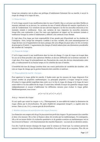 Page | 17
lorsqu’une entreprise met en place une politique d’endettement fortement liée au marché, à savoir le
risque de change et le risque de taux.
1.1 Risque de taux:
C’est le risque associé à une modification dans les taux d’intérêt. Que ce soit pour une dette libellée en
monnaie nationale ou en devises, les variations de taux d’intérêt affectent de manière significative le
coût de l’endettement. Ces variations de taux devront impacter à la fois les nouvelles émissions et les
montants restants à rembourser. Ainsi, une variation de taux impactera les nouvelles émissions
lorsqu’elles sont contractées à taux fixe mais aura également un impact sur les montants restants à
rembourser lorsque le contrat d’endettement y afférent a été contracté à taux flottant.
Il s’agit donc d’un risque qui tient responsabilité d’une grande part d'incertitude sur les résultats de
l’entreprise. Ainsi, lorsqu’une entreprise s’endette à un taux variable, elle court automatiquement un
risque de taux (cas d’augmentation du taux), puisque elle sera obligée de payer plus à la fois en termes
de principal et d’intérêt. L’augmentation des charges d’intérêt induira donc une diminution considérable
des résultats de l’entreprise.
1.2. Risque de change :
C’est le risque associé à une modification dans les taux de change. Ce type de risque est évoqué dans
les cas où la firme procède à des opérations libellées en devises différentes de la monnaie nationale. Il
s’agit donc d’un risque lié principalement aux fluctuations des cours des devises internationales entre
elles, et indirectement lié au facteur temps et à la volatilité des taux d’intérêts.
L'instabilité des taux de change constitue donc une source particulière de variabilité des résultats : elle
crée un risque de change que la gestion financière doit contrôler et maîtriser.
1.3. Risque global de marché : A propos :
Pour apprécier le risque global de marché, il faudra noter que les mesures de risque disposent d’un
certain nombre de propriétés mathématiques. La principale propriété à évoquer lorsqu’on essaye
d’évaluer le risque global (englobant dans notre cas à la fois le risque de change et le risque de taux)
serait relative à la sous additivité du risque. Il serait donc infondé d’essayer de quantifier chaque risque
indépendamment et essayer d’additionner les différentes mesures pour évaluer le risque global.
Mathématiquement, nous avons :
𝜌 ( 𝑥 + 𝑦 ) ≤ 𝜌 ( 𝑥 ) + 𝜌 ( 𝑦 )
Avec 𝜌 ∶ 𝑚𝑒𝑠𝑢𝑟𝑒 𝑑𝑢 𝑟𝑖𝑠𝑞𝑢𝑒
Et ceci quels que soient les risques x et y. Théoriquement, la sous-additivité traduit la diminution du
risque obtenu par la diversification. On parle d'additivité uniquement lorsqu'il y a égalité entre les
termes. Dans ce cas, il n’y a aucun gain de diversification.
2. Modèles classiques de quantification des risques financiers :
Les financiers ont compris très tôt qu’ils pouvaient tirer profit des risques s’ils parvenaient à les contrôler
et donc à les mesurer. De ce fait, la finance a donc été envahie par les mathématiques. En contrepartie,
elle a été un terrain fertile à la recherche quantitative et de grandes avancées en mathématiques ont eu
lieu à travers la finance – et le fonctionnement des marchés financiers – au cours de ces dernières années.
Ceci dit, l’outil de mesure classique du risque reste la variance ou l’écart type. La variance permet de
mesurer la dispersion d’une distribution de rentabilités d’un actif autour de sa moyenne. Plus elle est
 