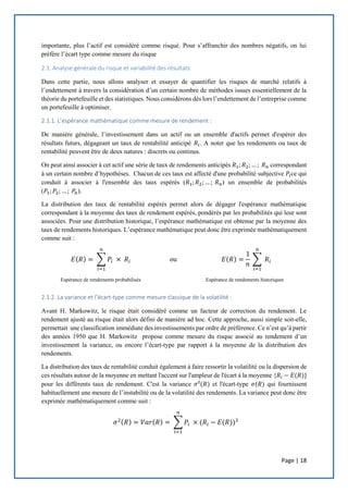 Page | 18
importante, plus l’actif est considéré comme risqué. Pour s’affranchir des nombres négatifs, on lui
préfère l’écart type comme mesure du risque
2.1. Analyse générale du risque et variabilité des résultats
Dans cette partie, nous allons analyser et essayer de quantifier les risques de marché relatifs à
l’endettement à travers la considération d’un certain nombre de méthodes issues essentiellement de la
théorie du portefeuille et des statistiques. Nous considérons dès lors l’endettement de l’entreprise comme
un portefeuille à optimiser.
2.1.1. L’espérance mathématique comme mesure de rendement :
De manière générale, l’investissement dans un actif ou un ensemble d'actifs permet d'espérer des
résultats futurs, dégageant un taux de rentabilité anticipé 𝑅𝑖. A noter que les rendements ou taux de
rentabilité peuvent être de deux natures : discrets ou continus.
On peut ainsi associer à cet actif une série de taux de rendements anticipés 𝑅1; 𝑅2;… ; 𝑅 𝑛 correspondant
à un certain nombre d’hypothèses. Chacun de ces taux est affecté d'une probabilité subjective 𝑃𝑖ce qui
conduit à associer à l'ensemble des taux espérés (𝑅1; 𝑅2; … ; 𝑅 𝑛) un ensemble de probabilités
(𝑃1; 𝑃2; … ; 𝑃𝑛).
La distribution des taux de rentabilité espérés permet alors de dégager l'espérance mathématique
correspondant à la moyenne des taux de rendement espérés, pondérés par les probabilités qui leur sont
associées. Pour une distribution historique, l’espérance mathématique est obtenue par la moyenne des
taux de rendements historiques. L’espérance mathématique peut donc être exprimée mathématiquement
comme suit :
𝐸(𝑅) = ∑ 𝑃𝑖 × 𝑅𝑖
𝑛
𝑖=1
ou 𝐸(𝑅) =
1
𝑛
∑ 𝑅𝑖
𝑛
𝑖=1
Espérance de rendements probabilisés Espérance de rendements historiques
2.1.2. La variance et l’écart-type comme mesure classique de la volatilité :
Avant H. Markowitz, le risque était considéré comme un facteur de correction du rendement. Le
rendement ajusté au risque était alors défini de manière ad hoc. Cette approche, aussi simple soit-elle,
permettait une classification immédiate des investissements par ordre de préférence. Ce n’est qu’à partir
des années 1950 que H. Markowitz propose comme mesure du risque associé au rendement d’un
investissement la variance, ou encore l’écart-type par rapport à la moyenne de la distribution des
rendements.
La distribution des taux de rentabilité conduit également à faire ressortir la volatilité ou la dispersion de
ces résultats autour de la moyenne en mettant l'accent sur l'ampleur de l'écart à la moyenne {𝑅𝑖 − 𝐸(𝑅)}
pour les différents taux de rendement. C'est la variance 𝜎²(𝑅) et l'écart-type 𝜎(𝑅) qui fournissent
habituellement une mesure de l’instabilité ou de la volatilité des rendements. La variance peut donc être
exprimée mathématiquement comme suit :
𝜎2(𝑅) = 𝑉𝑎𝑟(𝑅) = ∑ 𝑃𝑖 × (𝑅𝑖
𝑛
𝑖=1
− 𝐸(𝑅))²
 