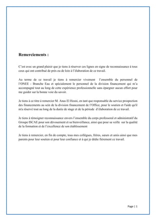 Page | 1
Remerciements :
C’est avec un grand plaisir que je tiens à réserver ces lignes en signe de reconnaissance à tous
ceux qui ont contribué de près ou de loin à l’élaboration de ce travail.
Au terme de ce travail je tiens à remercier vivement l’ensemble du personnel de
l’ONEE - Branche Eau et spécialement le personnel de la division financement qui m’a
accompagné tout au long de cette expérience professionnelle sans épargner aucun effort pour
me guider sur la bonne voie du savoir.
Je tiens à ce titre à remercier M. Anas El Hosni, en tant que responsable du service prospection
des financements au sein de la division financement de l’Office, pour le soutien et l'aide qu'il
m'a réservé tout au long de la durée de stage et de la période d’élaboration de ce travail.
Je tiens à témoigner reconnaissance envers l’ensemble du corps professoral et administratif du
Groupe ISCAE pour son dévouement et sa bienveillance, ainsi que pour sa veille sur la qualité
de la formation et de l’excellence de son établissement
Je tiens à remercier, en fin de compte, tous mes collègues, frères, sœurs et amis ainsi que mes
parents pour leur soutien et pour leur confiance et à qui je dédie fièrement ce travail.
 