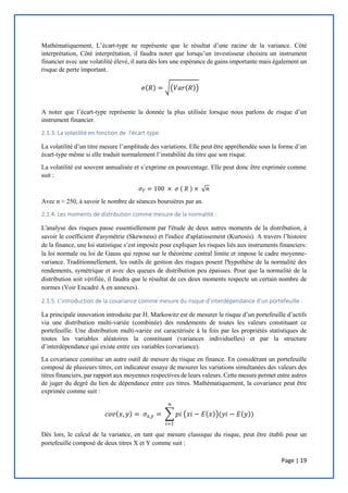 Page | 19
Mathématiquement, L’écart-type ne représente que le résultat d’une racine de la variance. Côté
interprétation, Côté interprétation, il faudra noter que lorsqu’un investisseur choisira un instrument
financier avec une volatilité élevé, il aura dès lors une espérance de gains importante mais également un
risque de perte important.
𝜎(𝑅) = √(𝑉𝑎𝑟(𝑅))
A noter que l’écart-type représente la donnée la plus utilisée lorsque nous parlons de risque d’un
instrument financier.
2.1.3. La volatilité en fonction de l’écart-type:
La volatilité d’un titre mesure l’amplitude des variations. Elle peut être appréhendée sous la forme d’un
écart-type même si elle traduit normalement l’instabilité du titre que son risque.
La volatilité est souvent annualisée et s’exprime en pourcentage. Elle peut donc être exprimée comme
suit :
𝜎 𝑇 = 100 × 𝜎 ( 𝑅 ) × √ 𝑛
Avec n ≈ 250, à savoir le nombre de séances boursières par an.
2.1.4. Les moments de distribution comme mesure de la normalité :
L'analyse des risques passe essentiellement par l'étude de deux autres moments de la distribution, à
savoir le coefficient d'asymétrie (Skewness) et l'indice d'aplatissement (Kurtosis). A travers l’histoire
de la finance, une loi statistique s’est imposée pour expliquer les risques liés aux instruments financiers:
la loi normale ou loi de Gauss qui repose sur le théorème central limite et impose le cadre moyenne-
variance. Traditionnellement, les outils de gestion des risques posent l'hypothèse de la normalité des
rendements, symétrique et avec des queues de distribution peu épaisses. Pour que la normalité de la
distribution soit vérifiée, il faudra que le résultat de ces deux moments respecte un certain nombre de
normes (Voir Encadré A en annexes).
2.1.5. L’introduction de la covariance comme mesure du risque d’interdépendance d’un portefeuille :
La principale innovation introduite par H. Markowitz est de mesurer le risque d’un portefeuille d’actifs
via une distribution multi-variée (combinée) des rendements de toutes les valeurs constituant ce
portefeuille. Une distribution multi-variée est caractérisée à la fois par les propriétés statistiques de
toutes les variables aléatoires la constituant (variances individuelles) et par la structure
d’interdépendance qui existe entre ces variables (covariance).
La covariance constitue un autre outil de mesure du risque en finance. En considérant un portefeuille
composé de plusieurs titres, cet indicateur essaye de mesurer les variations simultanées des valeurs des
titres financiers, par rapport aux moyennes respectives de leurs valeurs. Cette mesure permet entre autres
de juger du degré du lien de dépendance entre ces titres. Mathématiquement, la covariance peut être
exprimée comme suit :
𝑐𝑜𝑣(𝑥, 𝑦) = 𝜎𝑥,𝑦 = ∑ 𝑝𝑖 (𝑥𝑖 − 𝐸(𝑥))(𝑦𝑖 − 𝐸(𝑦))
𝑛
𝑖=1
Dès lors, le calcul de la variance, en tant que mesure classique du risque, peut être établi pour un
portefeuille composé de deux titres X et Y comme suit :
 