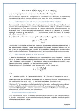 Page | 20
𝜎 𝑝
2
= 𝑉𝑎𝑟𝑝 = 𝑤𝑥
2
𝜎𝑥
2
+ 𝑤 𝑦
2
𝜎 𝑦
2
+ 2 𝑤𝑥 𝑤 𝑦 𝑐𝑜𝑣 (𝑥, 𝑦)
Avec 𝑤𝑥 et 𝑤 𝑦 respectivement poids des deux titres X et Y dans le portefeuille.
Si la covariance se rapproche de 0, nous pouvons dès lors affirmer que les deux séries de variables sont
indépendantes. De manière contraire, plus celle-ci sera élevée plus le lien de dépendance sera fort.
2.1.6. Le coefficient de corrélation et la mesure du risque d’interdépendance entre titres :
La mesure de la corrélation vient compléter la principale innovation introduite par Markowitz pour
mesurer le risque d’un portefeuille d’actifs via la distribution multi-variée en considérant la structure
d’interdépendance qui existe entre les variables. Si l’ordre de grandeur de la covariance ne permet pas
de conclure quant à l’ampleur de l’interdépendance entre les valeurs, le coefficient de corrélation,
ramène la covariance sur une échelle [ -1 ; +1 ] et constitue une mesure plus intuitive de niveau de
dépendance entre les valeurs.
Le coefficient de corrélation linéaire (aussi appelé coefficient de Pearson) peut être mesuré comme suit :
𝜌 ( 𝑥, 𝑦) =
𝑐𝑜𝑣 (𝑥, 𝑦)
𝜎𝑥 𝜎 𝑦
Normalement, la corrélation linéaire ne peut être utilisée comme mesure d’interdépendance que dans le
cas des distributions elliptiques, comme la distribution t-Student ou la distribution normale. Ceci dit,
des travaux ont pourtant démontré que le modèle de la variance-covariance demeure applicable même
dans le cas des distributions non elliptiques sous réserve de sous-estimation des évènements extrêmes.
2.1.7. Le coefficient Bêta et la mesure du risque de marché :
A partir des années soixante, le concept du Bêta (β) comme mesure de risque commence à gagner du
terrain par rapport à l’approche traditionnelle introduite par H. Markowitz. Introduite par W. Sharpe en
1963, cette mesure essaye d’attribuer les fluctuations de rendements à des facteurs communs affectant
l’ensemble du marché en parallèle avec des causes spécifiques à la firme.
Mathématiquement, le Bêta (β) d’une valeur donnée peut être exprimé comme suit :
𝛽 =
𝑐𝑜𝑣 (𝑅𝑖, 𝑅 𝑚)
𝜎 𝑚²
Avec :
𝑅𝑖 : Rendement du titre i 𝑅 𝑚 : Rendement du marché 𝜎 𝑚
2
: Variance des rendements du marché
Le Bêta (β) permet donc d’établir une comparaison entre les rendements d’un titre financier par rapport
aux rendements du marché sur lequel il est côté ou par rapport à son indice de référence.
Si le Bêta (β) d’un titre ou d’un portefeuille est égal à 1, ceci veut dire que les variations de rendement
du titre/portefeuille vont suivre exactement les variations de rendement du marché. De manière
contraire, un Bêta (β) égal à -1 démontre que la valeur du titre/portefeuille financier va varier avec la
même intensité que celui du marché dans le sens inverse.
2.2. Analyses spécifiques du risque de marché :
Nous nous intéressons dès lors aux méthodes d’analyses spécifiques à chaque type de risque de marché.
Il serait dès lors nécessaire de présenter les différentes méthodes spécifiques à la mesure du risque de
taux ou encore du risque de change.
 