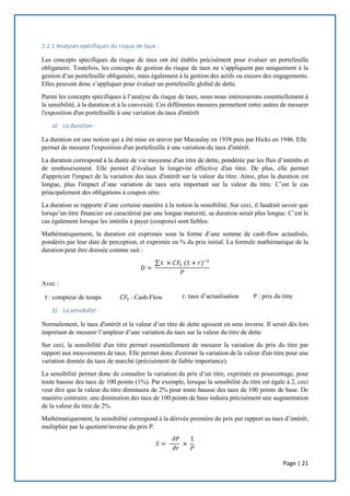 Page | 21
2.2.1 Analyses spécifiques du risque de taux :
Les concepts spécifiques du risque de taux ont été établis précisément pour évaluer un portefeuille
obligataire. Toutefois, les concepts de gestion du risque de taux ne s’appliquent pas uniquement à la
gestion d’un portefeuille obligataire, mais également à la gestion des actifs ou encore des engagements.
Elles peuvent donc s’appliquer pour évaluer un portefeuille global de dette.
Parmi les concepts spécifiques à l’analyse du risque de taux, nous nous intéresserons essentiellement à
la sensibilité, à la duration et à la convexité. Ces différentes mesures permettent entre autres de mesurer
l'exposition d'un portefeuille à une variation du taux d'intérêt
a) La duration :
La duration est une notion qui a été mise en œuvre par Macaulay en 1938 puis par Hicks en 1946. Elle
permet de mesurer l'exposition d'un portefeuille à une variation du taux d'intérêt.
La duration correspond à la durée de vie moyenne d'un titre de dette, pondérée par les flux d’intérêts et
de remboursement. Elle permet d’évaluer la longévité effective d'un titre. De plus, elle permet
d'apprécier l'impact de la variation des taux d'intérêt sur la valeur du titre. Ainsi, plus la duration est
longue, plus l'impact d’une variation de taux sera important sur la valeur du titre. C’est le cas
principalement des obligations à coupon zéro.
La duration se rapporte d’une certaine manière à la notion la sensibilité. Sur ceci, il faudrait savoir que
lorsqu’un titre financier est caractérisé par une longue maturité, sa duration serait plus longue. C’est le
cas également lorsque les intérêts à payer (coupons) sont faibles.
Mathématiquement, la duration est exprimée sous la forme d’une somme de cash-flow actualisés,
pondérés par leur date de perception, et exprimée en % du prix initial. La formule mathématique de la
duration peut être dressée comme suit :
𝐷 =
∑ 𝑡 × 𝐶𝐹𝑡 (1 + 𝑟)−𝑡
𝑃
Avec :
𝑡 : compteur de temps 𝐶𝐹𝑡 : Cash-Flow r: taux d’actualisation P : prix du titre
b) La sensibilité :
Normalement, le taux d'intérêt et la valeur d’un titre de dette agissent en sens inverse. Il serait dès lors
important de mesurer l’ampleur d’une variation du taux sur la valeur du titre de dette
Sur ceci, la sensibilité d'un titre permet essentiellement de mesurer la variation du prix du titre par
rapport aux mouvements de taux. Elle permet donc d'estimer la variation de la valeur d'un titre pour une
variation donnée du taux de marché (précisément de faible importance).
La sensibilité permet donc de connaître la variation du prix d’un titre, exprimée en pourcentage, pour
toute hausse des taux de 100 points (1%). Par exemple, lorsque la sensibilité du titre est égale à 2, ceci
veut dire que la valeur du titre diminuera de 2% pour toute hausse des taux de 100 points de base. De
manière contraire, une diminution des taux de 100 points de base induira précisément une augmentation
de la valeur du titre de 2%.
Mathématiquement, la sensibilité correspond à la dérivée première du prix par rapport au taux d’intérêt,
multipliée par le quotient/inverse du prix P.
𝑆 =
𝜕𝑃
𝜕𝑟
×
1
𝑃
 