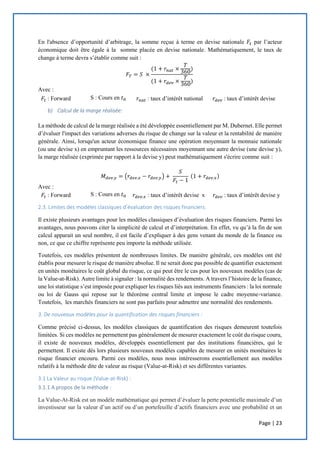 Page | 23
En l'absence d’opportunité d’arbitrage, la somme reçue à terme en devise nationale 𝐹𝑡 par l’acteur
économique doit être égale à la somme placée en devise nationale. Mathématiquement, le taux de
change à terme devra s’établir comme suit :
𝐹𝑇 = 𝑆 ×
(1 + 𝑟𝑛𝑎𝑡 ×
𝑇
360)
(1 + 𝑟𝑑𝑒𝑣 ×
𝑇
360)
Avec :
𝐹𝑡 : Forward S : Cours en 𝑡0 𝑟𝑛𝑎𝑡 : taux d’intérêt national 𝑟𝑑𝑒𝑣 : taux d’intérêt devise
b) Calcul de la marge réalisée:
La méthode de calcul de la marge réalisée a été développée essentiellement par M. Dubernet. Elle permet
d’évaluer l'impact des variations adverses du risque de change sur la valeur et la rentabilité de manière
générale. Ainsi, lorsqu'un acteur économique finance une opération moyennant la monnaie nationale
(ou une devise x) en empruntant les ressources nécessaires moyennant une autre devise (une devise y),
la marge réalisée (exprimée par rapport à la devise y) peut mathématiquement s'écrire comme suit :
𝑀 𝑑𝑒𝑣.𝑦 = (𝑟𝑑𝑒𝑣.𝑥 − 𝑟𝑑𝑒𝑣.𝑦) +
𝑆
𝐹𝑡 − 1
(1 + 𝑟𝑑𝑒𝑣.𝑥)
Avec :
𝐹𝑡 : Forward S : Cours en 𝑡0 𝑟𝑑𝑒𝑣.𝑥 : taux d’intérêt devise x 𝑟𝑑𝑒𝑣 : taux d’intérêt devise y
2.3. Limites des modèles classiques d’évaluation des risques financiers:
Il existe plusieurs avantages pour les modèles classiques d’évaluation des risques financiers. Parmi les
avantages, nous pouvons citer la simplicité de calcul et d’interprétation. En effet, vu qu’à la fin de son
calcul apparait un seul nombre, il est facile d’expliquer à des gens venant du monde de la finance ou
non, ce que ce chiffre représente peu importe la méthode utilisée.
Toutefois, ces modèles présentent de nombreuses limites. De manière générale, ces modèles ont été
établis pour mesurer le risque de manière absolue. Il ne serait donc pas possible de quantifier exactement
en unités monétaires le coût global du risque, ce qui peut être le cas pour les nouveaux modèles (cas de
la Value-at-Risk). Autre limite à signaler : la normalité des rendements. A travers l’histoire de la finance,
une loi statistique s’est imposée pour expliquer les risques liés aux instruments financiers : la loi normale
ou loi de Gauss qui repose sur le théorème central limite et impose le cadre moyenne-variance.
Toutefois, les marchés financiers ne sont pas parfaits pour admettre une normalité des rendements.
3. De nouveaux modèles pour la quantification des risques financiers :
Comme précisé ci-dessus, les modèles classiques de quantification des risques demeurent toutefois
limitées. Si ces modèles ne permettent pas généralement de mesurer exactement le coût du risque couru,
il existe de nouveaux modèles, développés essentiellement par des institutions financières, qui le
permettent. Il existe dès lors plusieurs nouveaux modèles capables de mesurer en unités monétaires le
risque financier encouru. Parmi ces modèles, nous nous intéresserons essentiellement aux modèles
relatifs à la méthode dite de valeur au risque (Value-at-Risk) et ses différentes variantes.
3.1 La Valeur au risque (Value-at-Risk) :
3.1.1 A propos de la méthode :
La Value-At-Risk est un modèle mathématique qui permet d’évaluer la perte potentielle maximale d’un
investisseur sur la valeur d’un actif ou d’un portefeuille d’actifs financiers avec une probabilité et un
 