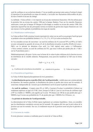 Page | 24
seuil de confiance et sur un horizon donnés. C’est un modèle qui permet entre autres d’estimer le degré
d’exposition d’un portefeuille au risque de marché, c’est-à-dire aux fluctuations défavorables de prix,
de taux d’intérêt et de taux de change.
La méthode « Value-at-Risk » s’est imposée au niveau des institutions financières. Elle fut utilisée pour
la première fois au niveau des années 1980 par la banque Bankers Trust sur les marchés financiers
américains, avant que la banque JP Morgan ne développe ce modèle au niveau des années 1990. Elle
représente aujourd’hui une des principales normes en matière de gestion des risques financiers car c’est
une mesure à la fois globale et probabilisée du risque de marché.
3.1.2 Modélisation mathématique :
La Value-at-Risk (VaR) constitue la perte maximale de valeur sur un actif ou un groupe d’actif qui peut
se produire selon une probabilité donnée (1 %, 2 %, 5 %, 10 %) et selon un horizon fixé.
Si l’on considère un taux de couverture / un seuil de confiance de a% (souvent 95% ou 99%), la VaR à
un jour correspond au quantile de niveau a% de la distribution de pertes et profits (Profits & Losses :
P&L) sur la période de détention d’un actif. La VaR répond entre autres à l’affirmation:
« Nous sommes certains, au seuil de confiance de X%, que nous n’allons pas perdre plus de « VaR »
sur les N prochains jours »
Mathématiquement, elle peut s’écrire sous la forme de la valeur la plus inférieure de la fonction inverse
de distribution de la variable aléatoire. Pratiquement, nous pouvons modéliser la VaR sous la forme
suivante :
𝑉𝑎𝑅 = 𝑧 𝛼 × 𝜎𝑖 × 𝑉𝑖
Avec :
𝑧 𝛼 : Coefficient de la distribution de probabilité 𝜎𝑖 : volatilité de la position 𝑉𝑖 : Valeur de la position
3.1.3 Paramètres et hypothèses :
La Value-At-Risk dépend principalement de trois paramètres :
- La distribution des pertes et profits (P&L) de l’actif/portefeuille : valable pour une certaine période
de détention. De manière générale, la distribution des pertes et profits doit suivre une loi normale. Il
serait donc indispensable de s’assurer que la distribution suit la loi pour la période sélectionnée ;
- Le seuil de confiance : Compris entre 0% et 100%, il permet d’évaluer la probabilité d’obtenir un
rendement supérieur ou égal à la VAR. Ainsi, lorsque la VaR (à 1 jour et à un niveau de confiance égal
à 99 %) s’établit à 1 MDHS, cela signifie qu’il existe 99 chances sur 100 de ne pas perdre plus que 1
MDHS et qu’il existe une probabilité de 1% de perdre plus que 1 MDHS d’ici 24 heures ; et,
- La période de détention de l’actif/portefeuille.
La détermination de la Value-At-Risk repose également sur certaines hypothèses. Ainsi, on considère
que les distributions considérées suivent une loi normale. On suppose dès lors que le prix/valeur de la
position suit une loi normale. Sur ceci, le rendement moyen de la position serait nul pour la période en
question.
3.1.4 Variantes du modèle :
Il existe plusieurs variantes et méthodes pour le calcul de la Value-at-Risk :
 
