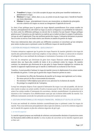 Page | 27
 Transférer le risque, c’est à dire accepter de payer une prime pour transférer totalement ou
partiellement le risque.
 Diminuer le risque : admet, dans ce cas, un certain niveau de risque mais s’interdit de franchir
une limite déterminée.
 Eliminer le risque : principalement à travers une renonciation, un abandon des principales
activités créatrices de risques ou encore un changement d’approche de travail.
Le choix d’une politique pour la gestion du risque dépend essentiellement d’un certain nombre de
facteurs, principalement du coût relatif au risque ou encore sa fréquence et sa probabilité de réalisation.
Le choix entre les différentes politiques ne devrait être le résultat d’un pur hasard. Chaque politique
générera pour l’entreprise un coût implicite ou explicite qui se traduit soit dans le compte d’exploitation,
soit par un coût d’opportunité. Pour une meilleure gestion des risques, l’entreprise doit penser en premier
lieu à la mise en œuvre d’une étude relative aux besoins en matière de gestion de risque.
Nous nous intéresserons dans cette partie aux différentes assurances et couvertures qu’une entreprise
peut mettre en place pour se prémunir contre les différents risques de marché possibles.
I. GESTION DES RISQUES FINANCIERS : QUELS ENJEUX ?
Certaines entreprises supposent que la gestion du risque financier de manière générale et du risque de
marché plus particulièrement serait trop complexe et trop coûteuse. D’autres se retrouvent en situation
d’ambiguïté face à une multitude des techniques et instruments d’assurance et de couverture.
Ceci dit, les entreprises qui choisissent de gérer leurs risques financiers seront mieux préparées et
auraient donc une façon plus rentable de traiter et de se prémunir contre les risques. De manière
contraire, les entreprises qui choisissent de ne pas gérer le risque financier négligent les variations du
marché et supposent implicitement que le marché se stabiliserait ou évoluerait en leur faveur.
Toutefois, il serait possible d’atténuer le risque de marché à travers le déploiement d’un certain nombre
de méthodes de gestion. A noter que la gestion des risques financiers permet en outre :
- De minimiser les effets des fluctuations du marché sur la marge mais également sur la valeur.
- De mieux prévoir les flux et mouvements de trésorerie.
- De minimiser l’effort déployé pour prévoir avec précision les évolutions du marché.
- De protéger la compétitivité de l’entreprise.
Lorsqu’une entreprise dispose d’une capacité d’atténuation du risque à un coût acceptable, elle devrait
alors mettre en place un certain nombre d’outils et mesures pour le faire. Elle doit ainsi procéder à un
achat d’un certain nombre d’instruments de couvertures, destinés essentiellement à la protection de la
trésorerie et de l’entreprise d’un affaiblissement causé par une évolution défavorable du marché. Ces
différents instruments seront dès lors présentés au niveau de la section suivante.
II. GESTION OPERATIONNELLE DES RISQUES FINANCIERS : MODELES ET OUTILS DE GESTION
Il existe une multitude de solutions destinées essentiellement pour se prémunir contre les risques de
marché. Nous nous intéressons principalement à deux types de solutions, à savoir les solutions négociées
sur le marché dit organisé en plus des solutions négociées de gré à gré.
1. le marché organisé :
Le marché organisé propose une multitude de solutions conventionnelles destinées à la protection contre
les fluctuations défavorables du marché. La mise en place de couverture sur les marchés organisés peut
se faire soit :
 
