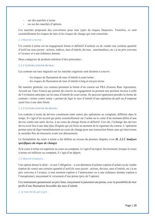 Page | 28
- sur des marchés à terme
- ou sur des marchés d’options.
Ces marchés proposent des couvertures pour tous types de risques financiers. Toutefois, ce sont
essentiellement les risques de taux et les risques de change qui sont concernés.
1.1 Marché à terme :
Un contrat à terme est un engagement ferme et définitif d’acheter ou de vendre une certaine quantité
d’actif (un sous-jacent : actions, indices, taux d’intérêt, devises, marchandises, etc.) à un prix convenu
à l’avance et à une échéance donnée.
Deux catégories de produits méritent d’être présentées :
1.1.1 Contrats à terme de taux :
Les contrats sur taux négociés sur les marchés organisés sont destinés à couvrir :
– les risques de fluctuation de taux d’intérêt à court terme ;
– les risques de fluctuation de taux d’intérêt à long et moyen terme.
De manière générale, ces contrats prennent la forme d’un contrat sur FRA (Futures Rate Agreement,
Accord sur Taux Futurs) qui permet de couvrir un engagement en prenant une position inverse à celle
de l’évolution anticipée sur les taux d’intérêt de court terme. Ils peuvent également prendre la forme de
contrats « terme contre terme » permet de figer le taux d’intérêt d’une opération de prêt ou d’emprunt
ayant lieu à une date future.
1.1.2 Contrats à terme de devises :
Les contrats à terme de devises constituent entre autres des opérations au comptant, différées dans le
temps. Il s’agit d’un accord qui porte essentiellement sur l’achat ou la vente d’un montant défini d’une
devise contre une autre devise, à un cours de change ferme et définitif. Ceci dit, l’échange des devises
devra avoir lieu à une date plus éloignée qui est fixée au moment de la signature du contrat. L’opération
permet ainsi de figer immédiatement un cours de change pour une transaction future sans qu’intervienne
le moindre flux de trésorerie avant son dénouement.
La formulation du cours à terme a été définie au niveau du premier chapitre (voir II. 2.2.2 Analyses
spécifiques du risque de change)
Si le cours à terme est supérieur au cours au comptant, il s’agit d’un report. Inversement, lorsque le cours
à terme est inférieur au comptant, il s’agit d’un déport.
1.2 Marché d’options :
Une option donne le droit – et non l’obligation – à son détenteur d’acheter (option d’achat) ou de vendre
(option de vente) une certaine quantité d’actif (le sous-jacent : actions, devises, taux d’intérêt, etc.) à un
prix convenu à l’avance, à tout moment (option à l’américaine) ou à une échéance donnée (option à
l’européenne), moyennant le versement d’une prime (prix de l’option).
Ces instruments garantissent un prix futur, moyennant le paiement une prime, avec la possibilité de tirer
profit d’une fluctuation favorable des taux d’intérêt.
2. le marché de gré à gré :
 