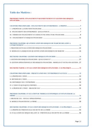 Page | 2
Table des Matières :
PREMIERE PARTIE: FINANCEMENT PAR ENDETTEMENT ET GESTION DES RISQUES
FINANCIERS........................................................................................................................................................... 5
CHAPITRE PRELIMINAIRE : FINANCEMENT DES ENTREPRISES : A PROPOS ................................. 5
I. A PROPOS DE LA FONCTION FINANCIERE ......................................................................................... 5
II. FINANCEMENT DES ENTREPRISES : QUELS ENJEUX ....................................................................... 7
III. FORMES DE FINANCEMENT ET CHOIX D’UNE STRUCTURE FINANCIERE.................................... 8
IV. FINANCEMENT ET RISQUES FINANCIERS : ................................................................................... 11
PREMIER CHAPITRE: QUANTIFICATION DES RISQUES DE MARCHE RELATIFS A
L’ENDETTEMENT :............................................................................................................................................ 15
I. PROCESSUS D’EVALUATION DES RISQUES FINANCIERS :.............................................................. 15
II. MODELES CLASSIQUES DE QUANTIFICATION DES RISQUES DE MARCHE :................................ 16
DEUXIEME CHAPITRE: GESTION DES RISQUES FINANCIERS :.......................................................... 26
I. GESTION DES RISQUES FINANCIERS : QUELS ENJEUX ? ................................................................. 27
II. GESTION OPERATIONNELLE DES RISQUES FINANCIERS : MODELES ET OUTILS DE GESTION.. 27
DEUXIEME PARTIE: L’EVALUATION DES RISQUES FINANCIERS : CAS PRATIQUE .................... 32
CHAPITRE PRELIMINAIRE : PRESENTATION DE L’ENTREPRISE D’ACCEUIL :............................ 32
I- A PROPOS DE L’ONEE ......................................................................................................................... 32
II- METIERS DE L’ONEE.......................................................................................................................... 32
III- HISTORIQUE DE L’ENTREPRISE ...................................................................................................... 33
IV- L’ONEE EN QUELQUES CHIFFRES................................................................................................... 34
V- A PROPOS DE L’ONEE – BRANCHE EAU .......................................................................................... 35
PREMIER CHAPITRE: EVALUATION DU MODELE ECONOMIQUE ET FINANCIER DE LA
FIRME :.................................................................................................................................................................. 36
I. BRANCHE EAU : NIVEAU OPERATIONNEL:....................................................................................... 37
II. MODELE FINANCIER DE LA FIRME :................................................................................................. 39
DEUXIEME CHAPITRE: EVALUATION DES RISQUES FINANCIERS : CAS PRATIQUE .................. 43
I. A PROPOS DU PORTEFEUILLE DE DETTE DE LA FIRME : ................................................................ 43
II. EVALUATION DU RISQUE RELATIF AU PORTEFEUILLE DE DETTE DE LA FIRME : .................... 46
 