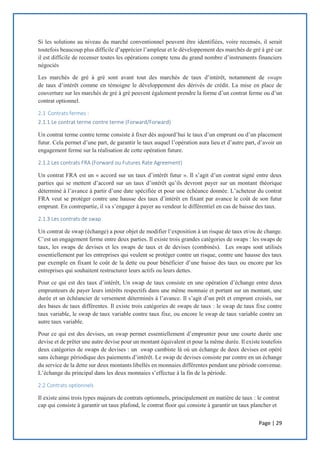 Page | 29
Si les solutions au niveau du marché conventionnel peuvent être identifiées, voire recensés, il serait
toutefois beaucoup plus difficile d’apprécier l’ampleur et le développement des marchés de gré à gré car
il est difficile de recenser toutes les opérations compte tenu du grand nombre d’instruments financiers
négociés
Les marchés de gré à gré sont avant tout des marchés de taux d’intérêt, notamment de swaps
de taux d’intérêt comme en témoigne le développement des dérivés de crédit. La mise en place de
couverture sur les marchés de gré à gré peuvent également prendre la forme d’un contrat ferme ou d’un
contrat optionnel.
2.1 Contrats fermes :
2.1.1 Le contrat terme contre terme (Forward/Forward)
Un contrat terme contre terme consiste à fixer dès aujourd’hui le taux d’un emprunt ou d’un placement
futur. Cela permet d’une part, de garantir le taux auquel l’opération aura lieu et d’autre part, d’avoir un
engagement ferme sur la réalisation de cette opération future.
2.1.2 Les contrats FRA (Forward ou Futures Rate Agreement)
Un contrat FRA est un « accord sur un taux d’intérêt futur ». Il s’agit d’un contrat signé entre deux
parties qui se mettent d’accord sur un taux d’intérêt qu’ils devront payer sur un montant théorique
déterminé à l’avance à partir d’une date spécifiée et pour une échéance donnée. L’acheteur du contrat
FRA veut se protéger contre une hausse des taux d’intérêt en fixant par avance le coût de son futur
emprunt. En contrepartie, il va s’engager à payer au vendeur le différentiel en cas de baisse des taux.
2.1.3 Les contrats de swap
Un contrat de swap (échange) a pour objet de modifier l’exposition à un risque de taux et/ou de change.
C’est un engagement ferme entre deux parties. Il existe trois grandes catégories de swaps : les swaps de
taux, les swaps de devises et les swaps de taux et de devises (combinés). Les swaps sont utilisés
essentiellement par les entreprises qui veulent se protéger contre un risque, contre une hausse des taux
par exemple en fixant le coût de la dette ou pour bénéficier d’une baisse des taux ou encore par les
entreprises qui souhaitent restructurer leurs actifs ou leurs dettes.
Pour ce qui est des taux d’intérêt, Un swap de taux consiste en une opération d’échange entre deux
emprunteurs de payer leurs intérêts respectifs dans une même monnaie et portant sur un montant, une
durée et un échéancier de versement déterminés à l’avance. Il s’agit d’un prêt et emprunt croisés, sur
des bases de taux différentes. Il existe trois catégories de swaps de taux : le swap de taux fixe contre
taux variable, le swap de taux variable contre taux fixe, ou encore le swap de taux variable contre un
autre taux variable.
Pour ce qui est des devises, un swap permet essentiellement d’emprunter pour une courte durée une
devise et de prêter une autre devise pour un montant équivalent et pour la même durée. Il existe toutefois
deux catégories de swaps de devises : un swap cambiste là où un échange de deux devises est opéré
sans échange périodique des paiements d’intérêt. Le swap de devises consiste par contre en un échange
du service de la dette sur deux montants libellés en monnaies différentes pendant une période convenue.
L’échange du principal dans les deux monnaies s’effectue à la fin de la période.
2.2 Contrats optionnels
Il existe ainsi trois types majeurs de contrats optionnels, principalement en matière de taux : le contrat
cap qui consiste à garantir un taux plafond, le contrat floor qui consiste à garantir un taux plancher et
 