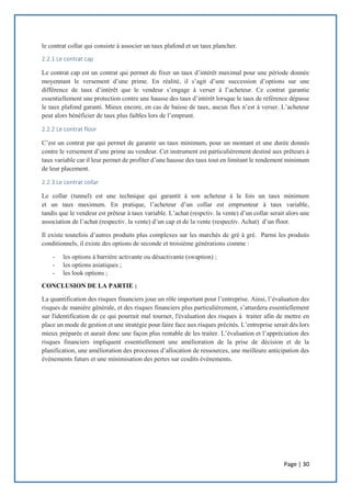 Page | 30
le contrat collar qui consiste à associer un taux plafond et un taux plancher.
2.2.1 Le contrat cap
Le contrat cap est un contrat qui permet de fixer un taux d’intérêt maximal pour une période donnée
moyennant le versement d’une prime. En réalité, il s’agit d’une succession d’options sur une
différence de taux d’intérêt que le vendeur s’engage à verser à l’acheteur. Ce contrat garantie
essentiellement une protection contre une hausse des taux d’intérêt lorsque le taux de référence dépasse
le taux plafond garanti. Mieux encore, en cas de baisse de taux, aucun flux n’est à verser. L’acheteur
peut alors bénéficier de taux plus faibles lors de l’emprunt.
2.2.2 Le contrat floor
C’est un contrat par qui permet de garantir un taux minimum, pour un montant et une durée donnés
contre le versement d’une prime au vendeur. Cet instrument est particulièrement destiné aux prêteurs à
taux variable car il leur permet de profiter d’une hausse des taux tout en limitant le rendement minimum
de leur placement.
2.2.3 Le contrat collar
Le collar (tunnel) est une technique qui garantit à son acheteur à la fois un taux minimum
et un taux maximum. En pratique, l’acheteur d’un collar est emprunteur à taux variable,
tandis que le vendeur est prêteur à taux variable. L’achat (respctiv. la vente) d’un collar serait alors une
association de l’achat (respectiv. la vente) d’un cap et de la vente (respectiv. Achat) d’un floor.
Il existe toutefois d’autres produits plus complexes sur les marchés de gré à gré. Parmi les produits
conditionnels, il existe des options de seconde et troisième générations comme :
- les options à barrière activante ou désactivante (swaption) ;
- les options asiatiques ;
- les look options ;
CONCLUSION DE LA PARTIE :
La quantification des risques financiers joue un rôle important pour l’entreprise. Ainsi, l’évaluation des
risques de manière générale, et des risques financiers plus particulièrement, s’attardera essentiellement
sur l'identification de ce qui pourrait mal tourner, l'évaluation des risques à traiter afin de mettre en
place un mode de gestion et une stratégie pour faire face aux risques précités. L’entreprise serait dès lors
mieux préparée et aurait donc une façon plus rentable de les traiter. L’évaluation et l’appréciation des
risques financiers impliquent essentiellement une amélioration de la prise de décision et de la
planification, une amélioration des processus d’allocation de ressources, une meilleure anticipation des
événements futurs et une minimisation des pertes sur cesdits événements.
 
