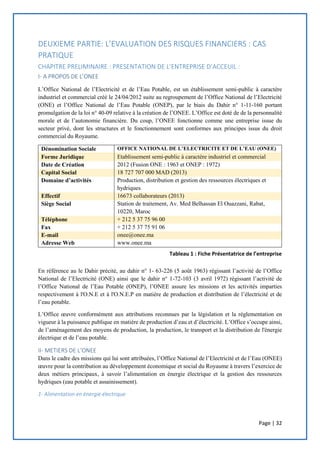Page | 32
DEUXIEME PARTIE: L’EVALUATION DES RISQUES FINANCIERS : CAS
PRATIQUE
CHAPITRE PRELIMINAIRE : PRESENTATION DE L’ENTREPRISE D’ACCEUIL :
I- A PROPOS DE L’ONEE
L’Office National de l’Electricité et de l’Eau Potable, est un établissement semi-public à caractère
industriel et commercial créé le 24/04/2012 suite au regroupement de l’Office National de l’Electricité
(ONE) et l’Office National de l’Eau Potable (ONEP), par le biais du Dahir n° 1-11-160 portant
promulgation de la loi n° 40-09 relative à la création de l’ONEE. L’Office est doté de de la personnalité
morale et de l’autonomie financière. Du coup, l’ONEE fonctionne comme une entreprise issue du
secteur privé, dont les structures et le fonctionnement sont conformes aux principes issus du droit
commercial du Royaume.
Dénomination Sociale OFFICE NATIONAL DE L’ELECTRICITE ET DE L’EAU (ONEE)
Forme Juridique Etablissement semi-public à caractère industriel et commercial
Date de Création 2012 (Fusion ONE : 1963 et ONEP : 1972)
Capital Social 18 727 707 000 MAD (2013)
Domaine d’activités Production, distribution et gestion des ressources électriques et
hydriques
Effectif 16673 collaborateurs (2013)
Siège Social Station de traitement, Av. Med Belhassan El Ouazzani, Rabat,
10220, Maroc
Téléphone + 212 5 37 75 96 00
Fax + 212 5 37 75 91 06
E-mail onee@onee.ma
Adresse Web www.onee.ma
En référence au le Dahir précité, au dahir n° 1- 63-226 (5 août 1963) régissant l’activité de l’Office
National de l’Electricité (ONE) ainsi que le dahir n° 1-72-103 (3 avril 1972) régissant l’activité de
l’Office National de l’Eau Potable (ONEP), l’ONEE assure les missions et les activités imparties
respectivement à l'O.N.E et à l'O.N.E.P en matière de production et distribution de l’électricité et de
l’eau potable.
L’Office œuvre conformément aux attributions reconnues par la législation et la réglementation en
vigueur à la puissance publique en matière de production d’eau et d’électricité. L’Office s’occupe ainsi,
de l’aménagement des moyens de production, la production, le transport et la distribution de l'énergie
électrique et de l’eau potable.
II- METIERS DE L’ONEE
Dans le cadre des missions qui lui sont attribuées, l’Office National de l’Electricité et de l’Eau (ONEE)
œuvre pour la contribution au développement économique et social du Royaume à travers l’exercice de
deux métiers principaux, à savoir l’alimentation en énergie électrique et la gestion des ressources
hydriques (eau potable et assainissement).
1- Alimentation en énergie électrique
Tableau 1 : Fiche Présentatrice de l’entreprise
 
